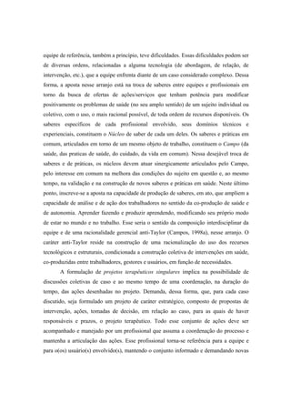 equipe de referência, também a princípio, teve dificuldades. Essas dificuldades podem ser
de diversas ordens, relacionadas a alguma tecnologia (de abordagem, de relação, de
intervenção, etc.), que a equipe enfrenta diante de um caso considerado complexo. Dessa
forma, a aposta nesse arranjo está na troca de saberes entre equipes e profissionais em
torno da busca de ofertas de ações/serviços que tenham potência para modificar
positivamente os problemas de saúde (no seu amplo sentido) de um sujeito individual ou
coletivo, com o uso, o mais racional possível, de toda ordem de recursos disponíveis. Os
saberes específicos de cada profissional envolvido, seus domínios técnicos e
experienciais, constituem o Núcleo de saber de cada um deles. Os saberes e práticas em
comum, articulados em torno de um mesmo objeto de trabalho, constituem o Campo (da
saúde, das praticas de saúde, do cuidado, da vida em comum). Nessa desejável troca de
saberes e de práticas, os núcleos devem atuar sinergicamente articulados pelo Campo,
pelo interesse em comum na melhora das condições do sujeito em questão e, ao mesmo
tempo, na validação e na construção de novos saberes e práticas em saúde. Neste último
ponto, inscreve-se a aposta na capacidade de produção de saberes, em ato, que ampliem a
capacidade de análise e de ação dos trabalhadores no sentido da co-produção de saúde e
de autonomia. Aprender fazendo e produzir aprendendo, modificando seu próprio modo
de estar no mundo e no trabalho. Esse seria o sentido da composição interdisciplinar da
equipe e de uma racionalidade gerencial anti-Taylor (Campos, 1998a), nesse arranjo. O
caráter anti-Taylor reside na construção de uma racionalização do uso dos recursos
tecnológicos e estruturais, condicionada a construção coletiva de intervenções em saúde,
co-produzidas entre trabalhadores, gestores e usuários, em função de necessidades.
A formulação de projetos terapêuticos singulares implica na possibilidade de
discussões coletivas de caso e ao mesmo tempo de uma coordenação, na duração do
tempo, das ações desenhadas no projeto. Demanda, dessa forma, que, para cada caso
discutido, seja formulado um projeto de caráter estratégico, composto de propostas de
intervenção, ações, tomadas de decisão, em relação ao caso, para as quais de haver
responsáveis e prazos, o projeto terapêutico. Todo esse conjunto de ações deve ser
acompanhado e manejado por um profissional que assuma a coordenação do processo e
mantenha a articulação das ações. Esse profissional torna-se referência para a equipe e
para o(os) usuário(s) envolvido(s), mantendo o conjunto informado e demandando novas
 