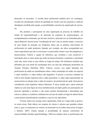 discussões se necessário. A escolha desse profissional também deve ser estratégica,
levando em consideração critérios de qualidade do vínculo com o(s) usuário(s), a linha de
abordagem escolhida pela equipe, as possibilidades concretas da organização do serviço,
etc.
Há, portanto, o pressuposto de uma organização de processo de trabalho em
função de responsabilização e de adscrição de conjuntos de usuários/grupos, em
acompanhamento continuado, que deveria, inclusive, anteceder (ou ser fomentada pelo) o
Apoio Matricial. Inscrito nessa “coordenação de caso” está, ao mesmo tempo, o exercício
de uma função de proteção aos freqüentes danos que as próprias intervenções de
profissionais de saúde produzem. Quando, por exemplo, um idoso acompanhado por
vários especialistas que não se conversam e as prescrições muitas vezes são antagônicas e
desnecessárias. Caberia a equipe de referência, que coordena o caso, promover a
articulação entre as várias ações que estão em desenvolvimento e monitorar a articulação
entre elas, assim como os seus efeitos ao longo do tempo. Há referências mundiais que
defendem que essa tarefa de coordenação deve ser uma das atribuições primordiais da
Atenção Primária (Starfield, 2002). Todavia, exercer esse papel demanda dos
profissionais de saúde um entendimento sobre o saber estruturado em saúde, em especial
o saber científico e o saber médico, não dogmático. É preciso o exercício cotidiano de
cultivar uma relação respeitosa entre o saber generalista e o saber super-especializado, da
mesma forma na relação entre o saber do usuário e do profissional de saúde. Será preciso
considerá-los como legítimos saberes diferentes. É nesse sentido que o apoio matricial
implica-se com uma lógica de troca multidirecional, de duplo ganho aos participantes do
processo (aprender e ensinar), e não numa corrente hierarquizada e descendente que
coloca os saberes e as práticas cotidianas dos serviços de saúde em lugar de subserviência
à uma maneira naturalizada de considerar a expertise do especialista.
O termo matriz traz consigo vários significados. Pode ser o lugar onde se geram e
se criam coisas. Pode indicar um conjunto de valores e cálculos que guardam relação
entre si, quer os analisemos na vertical, na horizontal ou em linhas transversais (Campos
e Domitti, 2007). Chama atenção à possibilidade de maiores coeficientes de
transversalidade (Guattari apud Kamkhagi, 1986) nas relações entre os profissionais das
 