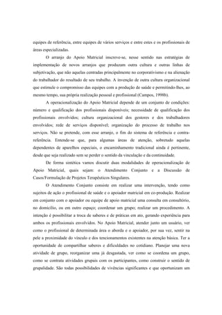 equipes de referência, entre equipes de vários serviços e entre estes e os profissionais de
áreas especializadas.
O arranjo do Apoio Matricial inscreve-se, nesse sentido nas estratégias de
implementação de novos arranjos que produzam outra cultura e outras linhas de
subjetivação, que não aquelas centradas principalmente no corporativismo e na alienação
do trabalhador do resultado de seu trabalho. A invenção de outra cultura organizacional
que estimule o compromisso das equipes com a produção de saúde e permitindo-lhes, ao
mesmo tempo, sua própria realização pessoal e profissional (Campos, 1998b).
A operacionalização do Apoio Matricial depende de um conjunto de condições:
número e qualificação dos profissionais disponíveis; necessidade de qualificação dos
profissionais envolvidos; cultura organizacional dos gestores e dos trabalhadores
envolvidos; rede de serviços disponível; organização do processo de trabalho nos
serviços. Não se pretende, com esse arranjo, o fim do sistema de referência e contra-
referência. Entende-se que, para algumas áreas de atenção, sobretudo aquelas
dependentes de aparelhos especiais, o encaminhamento tradicional ainda é pertinente,
desde que seja realizado sem se perder o sentido da vinculação e da continuidade.
De forma sintética vamos discutir duas modalidades de operacionalização de
Apoio Matricial, quais sejam: o Atendimento Conjunto e a Discussão de
Casos/Formulação de Projetos Terapêuticos Singulares.
O Atendimento Conjunto consiste em realizar uma intervenção, tendo como
sujeitos de ação o profissional de saúde e o apoiador matricial em co-produção. Realizar
em conjunto com o apoiador ou equipe de apoio matricial uma consulta em consultório,
no domicílio, ou em outro espaço; coordenar um grupo; realizar um procedimento. A
intenção é possibilitar a troca de saberes e de práticas em ato, gerando experiência para
ambos os profissionais envolvidos. No Apoio Matricial, atender junto um usuário, ver
como o profissional de determinada área o aborda e o apoiador, por sua vez, sentir na
pele a proximidade do vínculo e dos tencionamentos existentes na atenção básica. Ter a
oportunidade de compartilhar saberes e dificuldades no cotidiano. Planejar uma nova
atividade de grupo, reorganizar uma já desgastada, ver como se coordena um grupo,
como se contrata atividades grupais com os participantes, como construir o sentido de
grupalidade. São todas possibilidades de vivências significantes e que oportunizam um
 