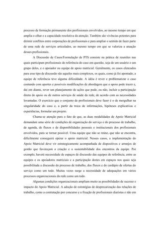 processo de formação permanente dos profissionais envolvidos, ao mesmo tempo em que
amplia o olhar e a capacidade resolutiva da atenção. Também são vivências potentes para
dirimir conflitos entre corporações de profissionais e para ampliar o sentido de fazer parte
de uma rede de serviços articulados, ao mesmo tempo em que se valoriza a atuação
desses profissionais.
A Discussão de Casos/Formulação de PTS consiste na prática de reuniões nas
quais participam profissionais de referência do caso em questão, seja de um usuário o um
grupo deles, e o apoiador ou equipe de apoio matricial. Geralmente, os casos elencados
para esse tipo de discussão são aqueles mais complexos, os quais, como já foi apontado, a
equipe de referência teve alguma dificuldade. A idéia é rever e problematizar o caso
contando com aportes e possíveis modificações de abordagem que o apoio pode trazer e,
daí em diante, rever um planejamento de ações que pode, ou não, incluir a participação
direta do apoio ou de outros serviços de saúde da rede, de acordo com as necessidades
levantadas. O exercício que o conjunto de profissionais deve fazer é o de mergulhar na
singularidade do caso e, a partir da troca de informações, hipóteses explicativas e
experiências, formular um projeto.
Chama-se atenção para o fato de que, as duas modalidades de Apoio Matricial
demandam uma série de condições de organização do serviço e do processo de trabalho,
de agenda, de fluxos e de disponibilidades pessoais e institucionais dos profissionais
envolvidos, para se tornar possível. Uma equipe que não se reúne, que não se encontra,
dificilmente conseguirá operar o apoio matricial. Nesses casos, a implementação do
Apoio Matricial deve vir estrategicamente acompanhada de dispositivos e arranjos de
gestão que favoreçam a criação e a sustentabilidade dos encontros da equipe. Por
exemplo, haverá necessidade de espaços de discussão das equipes de referência, entre as
equipes e os apoiadores matriciais e a participação destes em espaços nos quais seja
possibilitada a discussão do processo de trabalho, dos fluxos e do cardápio de ofertas do
serviço como um todo. Muitas vezes surge a necessidade de adequações em vários
processos organizacionais da rede como um todo.
Algumas condições organizacionais ampliam muito as possibilidades de sucesso e
impacto do Apoio Matricial. A adoção de estratégias de desprecarização das relações de
trabalho, como a contratação por concurso e a fixação de profissionais diaristas e não em
 