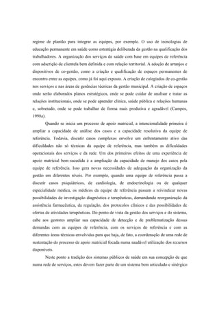 regime de plantão para integrar as equipes, por exemplo. O uso de tecnologias de
educação permanente em saúde como estratégia deliberada da gestão na qualificação dos
trabalhadores. A organização dos serviços de saúde com base em equipes de referência
com adscrição de clientela bem definida e com relação territorial. A adoção de arranjos e
dispositivos de co-gestão, como a criação e qualificação de espaços permanentes de
encontro entre as equipes, como já foi aqui exposto. A criação de colegiados de co-gestão
nos serviços e nas áreas de gerências técnicas da gestão municipal. A criação de espaços
onde serão elaborados planos estratégicos, onde se pode cuidar de analisar e tratar as
relações institucionais, onde se pode aprender clínica, saúde pública e relações humanas
e, sobretudo, onde se pode trabalhar de forma mais produtiva e agradável (Campos,
1998a).
Quando se inicia um processo de apoio matricial, a intencionalidade primeira é
ampliar a capacidade de análise dos casos e a capacidade resolutiva da equipe de
referência. Todavia, discutir casos complexos envolve um enfrentamento ativo das
dificuldades não só técnicas da equipe de referência, mas também as dificuldades
operacionais dos serviços e da rede. Um dos primeiros efeitos de uma experiência de
apoio matricial bem-sucedida é a ampliação da capacidade de manejo dos casos pela
equipe de referência. Isso gera novas necessidades de adequação da organização da
gestão em diferentes níveis. Por exemplo, quando uma equipe de referência passa a
discutir casos psiquiátricos, de cardiologia, de endocrinologia ou de qualquer
especialidade médica, os médicos da equipe de referência passam a reivindicar novas
possibilidades de investigação diagnóstica e terapêuticas, demandando reorganização da
assistência farmacêutica, da regulação, dos protocolos clínicos e das possibilidades de
ofertas de atividades terapêuticas. Do ponto de vista da gestão dos serviços e do sistema,
cabe aos gestores ampliar sua capacidade de detecção e de problematização dessas
demandas com as equipes de referência, com os serviços de referência e com as
diferentes áreas técnicas envolvidas para que haja, de fato, a coordenação de uma rede de
sustentação do processo de apoio matricial focada numa saudável utilização dos recursos
disponíveis.
Neste ponto a tradição dos sistemas públicos de saúde em sua concepção de que
numa rede de serviços, estes devem fazer parte de um sistema bem articulado e sinérgico
 