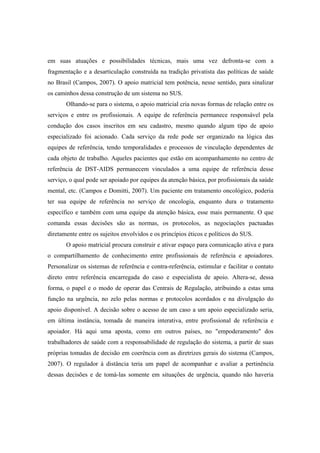 em suas atuações e possibilidades técnicas, mais uma vez defronta-se com a
fragmentação e a desarticulação construída na tradição privatista das políticas de saúde
no Brasil (Campos, 2007). O apoio matricial tem potência, nesse sentido, para sinalizar
os caminhos dessa construção de um sistema no SUS.
Olhando-se para o sistema, o apoio matricial cria novas formas de relação entre os
serviços e entre os profissionais. A equipe de referência permanece responsável pela
condução dos casos inscritos em seu cadastro, mesmo quando algum tipo de apoio
especializado foi acionado. Cada serviço da rede pode ser organizado na lógica das
equipes de referência, tendo temporalidades e processos de vinculação dependentes de
cada objeto de trabalho. Aqueles pacientes que estão em acompanhamento no centro de
referência de DST-AIDS permanecem vinculados a uma equipe de referência desse
serviço, o qual pode ser apoiado por equipes da atenção básica, por profissionais da saúde
mental, etc. (Campos e Domitti, 2007). Um paciente em tratamento oncológico, poderia
ter sua equipe de referência no serviço de oncologia, enquanto dura o tratamento
específico e também com uma equipe da atenção básica, esse mais permanente. O que
comanda essas decisões são as normas, os protocolos, as negociações pactuadas
diretamente entre os sujeitos envolvidos e os princípios éticos e políticos do SUS.
O apoio matricial procura construir e ativar espaço para comunicação ativa e para
o compartilhamento de conhecimento entre profissionais de referência e apoiadores.
Personalizar os sistemas de referência e contra-referência, estimular e facilitar o contato
direto entre referência encarregada do caso e especialista de apoio. Altera-se, dessa
forma, o papel e o modo de operar das Centrais de Regulação, atribuindo a estas uma
função na urgência, no zelo pelas normas e protocolos acordados e na divulgação do
apoio disponível. A decisão sobre o acesso de um caso a um apoio especializado seria,
em última instância, tomada de maneira interativa, entre profissional de referência e
apoiador. Há aqui uma aposta, como em outros países, no "empoderamento" dos
trabalhadores de saúde com a responsabilidade de regulação do sistema, a partir de suas
próprias tomadas de decisão em coerência com as diretrizes gerais do sistema (Campos,
2007). O regulador à distância teria um papel de acompanhar e avaliar a pertinência
dessas decisões e de tomá-las somente em situações de urgência, quando não haveria
 