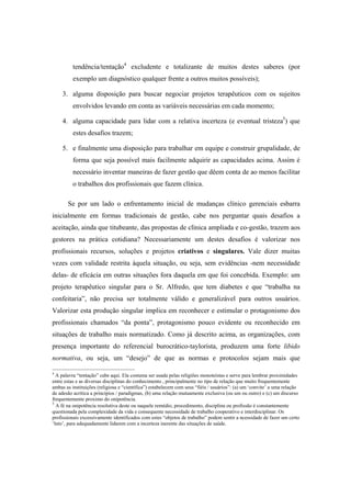 tendência/tentação4
excludente e totalizante de muitos destes saberes (por
exemplo um diagnóstico qualquer frente a outros muitos possíveis);
3. alguma disposição para buscar negociar projetos terapêuticos com os sujeitos
envolvidos levando em conta as variáveis necessárias em cada momento;
4. alguma capacidade para lidar com a relativa incerteza (e eventual tristeza5
) que
estes desafios trazem;
5. e finalmente uma disposição para trabalhar em equipe e construir grupalidade, de
forma que seja possível mais facilmente adquirir as capacidades acima. Assim é
necessário inventar maneiras de fazer gestão que dêem conta de ao menos facilitar
o trabalhos dos profissionais que fazem clínica.
Se por um lado o enfrentamento inicial de mudanças clínico gerenciais esbarra
inicialmente em formas tradicionais de gestão, cabe nos perguntar quais desafios a
aceitação, ainda que titubeante, das propostas de clínica ampliada e co-gestão, trazem aos
gestores na prática cotidiana? Necessariamente um destes desafios é valorizar nos
profissionais recursos, soluções e projetos criativos e singulares. Vale dizer muitas
vezes com validade restrita àquela situação, ou seja, sem evidências -nem necessidade
delas- de eficácia em outras situações fora daquela em que foi concebida. Exemplo: um
projeto terapêutico singular para o Sr. Alfredo, que tem diabetes e que “trabalha na
confeitaria”, não precisa ser totalmente válido e generalizável para outros usuários.
Valorizar esta produção singular implica em reconhecer e estimular o protagonismo dos
profissionais chamados “da ponta”, protagonismo pouco evidente ou reconhecido em
situações de trabalho mais normatizado. Como já descrito acima, as organizações, com
presença importante do referencial burocrático-taylorista, produzem uma forte libido
normativa, ou seja, um “desejo” de que as normas e protocolos sejam mais que
4
A palavra “tentação” cabe aqui. Ela costuma ser usada pelas religiões monoteístas e serve para lembrar proximidades
entre estas e as diversas disciplinas do conhecimento , principalmente no tipo de relação que muito frequentemente
ambas as instituições (religiosa e “científica”) estabelecem com seus “fiéis / usuários”: (a) um ‘convite’ a uma relação
de adesão acrítica a princípios / paradigmas, (b) uma relação mutuamente exclusiva (ou um ou outro) e (c) um discurso
frequentemente proximo do onipotência.
5
A fé na onipotência resolutiva deste ou naquele remédio, procedimento, disciplina ou profissão é constantemente
questionada pela complexidade da vida e consequente necessidade de trabalho cooperativo e interdisciplinar. Os
profissionais excessivamente identificados com estes “objetos de trabalho” podem sentir a ncessidade de fazer um certo
‘luto’, para adequadamente lidarem com a incerteza inerente das situações de saúde.
 