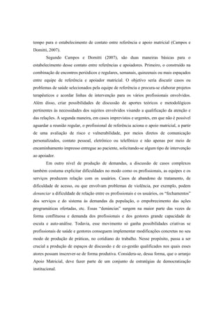 tempo para o estabelecimento de contato entre referência e apoio matricial (Campos e
Domitti, 2007).
Segundo Campos e Domitti (2007), são duas maneiras básicas para o
estabelecimento desse contato entre referências e apoiadores. Primeiro, o construído na
combinação de encontros periódicos e regulares, semanais, quinzenais ou mais espaçados
entre equipe de referência e apoiador matricial. O objetivo seria discutir casos ou
problemas de saúde selecionados pela equipe de referência e procura-se elaborar projetos
terapêuticos e acordar linhas de intervenção para os vários profissionais envolvidos.
Além disso, criar possibilidades de discussão de aportes teóricos e metodológicos
pertinentes às necessidades dos sujeitos envolvidos visando a qualificação da atenção e
das relações. A segunda maneira, em casos imprevistos e urgentes, em que não é possível
aguardar a reunião regular, o profissional de referência aciona o apoio matricial, a partir
de uma avaliação de risco e vulnerabilidade, por meios diretos de comunicação
personalizados, contato pessoal, eletrônico ou telefônico e não apenas por meio de
encaminhamento impresso entregue ao paciente, solicitando-se algum tipo de intervenção
ao apoiador.
Em outro nível de produção de demandas, a discussão de casos complexos
também costuma explicitar dificuldades no modo como os profissionais, as equipes e os
serviços produzem relação com os usuários. Casos de abandono de tratamento, de
dificuldade de acesso, ou que envolvam problemas de violência, por exemplo, podem
denunciar a dificuldade de relação entre os profissionais e os usuários, os “fechamentos”
dos serviços e do sistema às demandas da população, o empobrecimento das ações
programáticas ofertadas, etc. Essas “denúncias” surgem na maior parte das vezes de
forma conflituosa e demanda dos profissionais e dos gestores grande capacidade de
escuta e auto-análise. Todavia, esse movimento só ganha possibilidades criativas se
profissionais de saúde e gestores conseguem implementar modificações concretas no seu
modo de produção de práticas, no cotidiano do trabalho. Nesse propósito, passa a ser
crucial a produção de espaços de discussão e de co-gestão qualificados nos quais esses
atores possam inscrever-se de forma produtiva. Considera-se, dessa forma, que o arranjo
Apoio Matricial, deve fazer parte de um conjunto de estratégias de democratização
institucional.
 