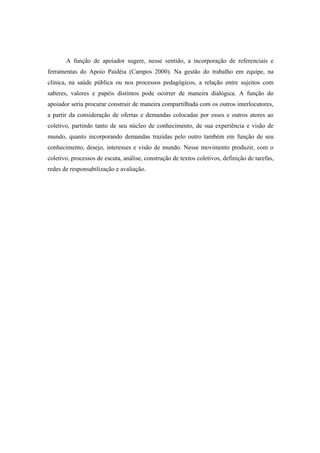 A função de apoiador sugere, nesse sentido, a incorporação de referenciais e
ferramentas do Apoio Paidéia (Campos 2000). Na gestão do trabalho em equipe, na
clínica, na saúde pública ou nos processos pedagógicos, a relação entre sujeitos com
saberes, valores e papéis distintos pode ocorrer de maneira dialógica. A função do
apoiador seria procurar construir de maneira compartilhada com os outros interlocutores,
a partir da consideração de ofertas e demandas colocadas por esses e outros atores ao
coletivo, partindo tanto de seu núcleo de conhecimento, de sua experiência e visão de
mundo, quanto incorporando demandas trazidas pelo outro também em função de seu
conhecimento, desejo, interesses e visão de mundo. Nesse movimento produzir, com o
coletivo, processos de escuta, análise, construção de textos coletivos, definição de tarefas,
redes de responsabilização e avaliação.
 