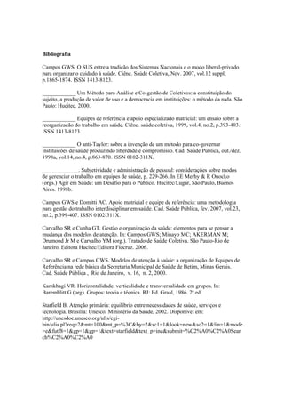 Bibliografia
Campos GWS. O SUS entre a tradição dos Sistemas Nacionais e o modo liberal-privado
para organizar o cuidado à saúde. Ciênc. Saúde Coletiva, Nov. 2007, vol.12 suppl,
p.1865-1874. ISSN 1413-8123.
____________ Um Método para Análise e Co-gestão de Coletivos: a constituição do
sujeito, a produção de valor de uso e a democracia em instituições: o método da roda. São
Paulo: Hucitec. 2000.
____________ Equipes de referência e apoio especializado matricial: um ensaio sobre a
reorganização do trabalho em saúde. Ciênc. saúde coletiva, 1999, vol.4, no.2, p.393-403.
ISSN 1413-8123.
____________ O anti-Taylor: sobre a invenção de um método para co-governar
instituições de saúde produzindo liberdade e compromisso. Cad. Saúde Pública, out./dez.
1998a, vol.14, no.4, p.863-870. ISSN 0102-311X.
_____________. Subjetividade e administração de pessoal: considerações sobre modos
de gerenciar o trabalho em equipes de saúde, p. 229-266. In EE Merhy & R Onocko
(orgs.) Agir em Saúde: um Desafio para o Público. Hucitec/Lugar, São Paulo, Buenos
Aires. 1998b.
Campos GWS e Domitti AC. Apoio matricial e equipe de referência: uma metodologia
para gestão do trabalho interdisciplinar em saúde. Cad. Saúde Pública, fev. 2007, vol.23,
no.2, p.399-407. ISSN 0102-311X.
Carvalho SR e Cunha GT. Gestão e organização da saúde: elementos para se pensar a
mudança dos modelos de atenção. In: Campos GWS; Minayo MC; AKERMAN M;
Drumond Jr M e Carvalho YM (org.). Tratado de Saúde Coletiva. São Paulo-Rio de
Janeiro. Editora Hucitec/Editora Fiocruz. 2006.
Carvalho SR e Campos GWS. Modelos de atenção à saúde: a organização de Equipes de
Referência na rede básica da Secretaria Municipal de Saúde de Betim, Minas Gerais.
Cad. Saúde Pública , Rio de Janeiro, v. 16, n. 2, 2000.
Kamkhagi VR. Horizontalidade, verticalidade e transversalidade em grupos. In:
Baremblitt G (org). Grupos: teoria e técnica. RJ: Ed. Graal, 1986. 2ª ed.
Starfield B. Atenção primária: equilíbrio entre necessidades de saúde, serviços e
tecnologia. Brasília: Unesco, Ministério da Saúde, 2002. Disponível em:
http://unesdoc.unesco.org/ulis/cgi-
bin/ulis.pl?req=2&mt=100&mt_p=%3C&by=2&sc1=1&look=new&sc2=1&lin=1&mode
=e&futf8=1&gp=1&gp=1&text=starfield&text_p=inc&submit=%C2%A0%C2%A0Sear
ch%C2%A0%C2%A0
 