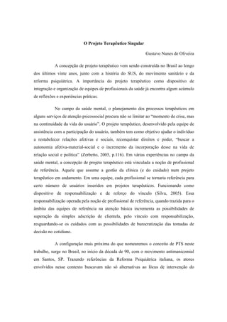 O Projeto Terapêutico Singular
Gustavo Nunes de Oliveira
A concepção de projeto terapêutico vem sendo construída no Brasil ao longo
dos últimos vinte anos, junto com a história do SUS, do movimento sanitário e da
reforma psiquiátrica. A importância do projeto terapêutico como dispositivo de
integração e organização de equipes de profissionais da saúde já encontra algum acúmulo
de reflexões e experiências práticas.
No campo da saúde mental, o planejamento dos processos terapêuticos em
alguns serviços de atenção psicossocial procura não se limitar ao “momento de crise, mas
na continuidade da vida do usuário”. O projeto terapêutico, desenvolvido pela equipe de
assistência com a participação do usuário, também tem como objetivo ajudar o indivíduo
a restabelecer relações afetivas e sociais, reconquistar direitos e poder, “buscar a
autonomia afetiva-material-social e o incremento da incorporação desse na vida de
relação social e política” (Zerbetto, 2005, p.116). Em várias experiências no campo da
saúde mental, a concepção de projeto terapêutico está vinculada a noção de profissional
de referência. Aquele que assume a gestão da clínica (e do cuidado) num projeto
terapêutico em andamento. Em uma equipe, cada profissional se tornaria referência para
certo número de usuários inseridos em projetos terapêuticos. Funcionando como
dispositivo de responsabilização e de reforço do vínculo (Silva, 2005). Essa
responsabilização operada pela noção de profissional de referência, quando trazida para o
âmbito das equipes de referência na atenção básica incrementa as possibilidades de
superação da simples adscrição de clientela, pelo vínculo com responsabilização,
resguardando-se os cuidados com as possibilidades de burocratização das tomadas de
decisão no cotidiano.
A configuração mais próxima do que nomearemos o conceito de PTS neste
trabalho, surge no Brasil, no início da década de 90, com o movimento antimanicomial
em Santos, SP. Trazendo referências da Reforma Psiquiátrica italiana, os atores
envolvidos nesse contexto buscavam não só alternativas ao lócus de intervenção do
 