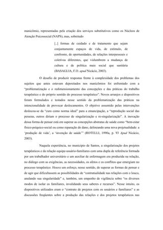manicômio, representadas pela criação dos serviços substitutivos como os Núcleos de
Atenção Psicossocial (NAPS), mas, sobretudo
[..] formas de cuidado e de tratamento que sejam
conjuntamente espaços de vida, de estímulo, de
confronto, de oportunidades, de relações interpessoais e
coletivas diferentes, que vislumbrem a mudança de
cultura e de política mais social que sanitária
(BASAGLIA, F.O. apud Nicácio, 2003).
O desafio de produzir respostas frente à complexidade dos problemas dos
sujeitos que antes estavam depositados nos manicômios foi enfrentado com a
“problematização e o redimensionamento das concepções e das práticas do trabalho
terapêutico e do próprio sentido do processo terapêutico”. Novos arranjos e dispositivos
foram formulados e testados nesse sentido da problematização das práticas na
intencionalidade de provocar deslocamentos. O objetivo assumido pelas intervenções
deslocou-se da “cura como norma ideal” para a emancipação, a “reprodução social das
pessoas, outros diriam o processo de singularização e re-singularização”. A inovação
dessa forma de pensar está em superar as concepções abstratas de saúde como “bem-estar
físico-psíquico-social ou como reparação do dano, delineando uma nova projetualidade: a
‘produção de vida’, a ‘invenção de saúde’” (ROTELLI, 1990a, p. 93 Apud Nicácio,
2003).
Naquela experiência, no município de Santos, a singularização dos projetos
terapêuticos e da relação equipe-usuário-familiares com uma dupla de referência formada
por um trabalhador universitário e um auxiliar de enfermagem era produzida na relação,
no diálogo com as exigências, as necessidades, os afetos e os conflitos que emergiam no
processo terapêutico. Houve um esforço, nesse sentido, de superar as formas de pensar e
de agir que dificultassem as possibilidades de “contratualidade nas relações com o louco,
anulando sua singularidade” e, também, um empenho de vigilância sobre “os diversos
modos de isolar os familiares, invalidando seus saberes e recursos”. Nesse intuito, os
dispositivos utilizados eram o “contrato de projetos com os usuários e familiares” e as
discussões freqüentes sobre a produção das relações e dos projetos terapêuticos nas
 