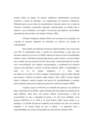 reuniões diárias de equipe. Os projetos terapêuticos implementados procuravam
incorporar a prática da liberdade e da singularização dos processos terapêuticos.
Diferenciavam-se de um elenco de procedimentos, buscavam operar com a noção de
“processo: construído, reconstruído, repensado, redimensionado, em relação com os
usuários e com os familiares e em equipe”. Um processo que implicava “proximidade,
intensidade de redes de afetos e de relações” (Nicácio, 2003).
O Projeto Terapêutico Singular (PTS) é um movimento de co-produção e de
co-gestão do processo terapêutico de indivíduos ou coletivos, em situação de
vulnerabilidade.
Para entender essa definição será preciso explicitar melhor o que se quer dizer
com PTS. O entendimento sobre o conceito de vulnerabilidade o qual, para essa
discussão, buscou-se em Ayres et al (2003), implica em colocar no foco as possibilidades
políticas, sociais e individuais expressas pelas pessoas e pelos coletivos, em suas relações
com o mundo, nos seus contextos de vida. Desse modo, o desenvolvimento de um olhar
sobre vulnerabilidades, deve implicar, necessariamente, a consideração dos contextos
singulares dos indivíduos e coletivos envolvidos (Oliveira, 2008). A singularidade é a
razão de ser do projeto terapêutico, é o lócus onde,
em função de um sujeito ou coletivo singular, é determinada a ação de saúde oferecida
para alcançar o objetivo de produzir saúde (Aranha e Silva, 2005). O termo singular
remete à diferença, contexto singular, não passível de reprodutibilidade e, portanto,
menos sujeitado a processos de captura por processos Tayloristas (Campos, 2000a).
A palavra projeto no PTS deve ser entendida não apenas no seu sentido de
plano, organização de atividades e ações orientadas pela necessidade de resolução de um
dado problema. Além disso, será preciso explorar exaustivamente a idéia de
projetualidade, ou seja, a capacidade de pensar e de criar novas realidades, novos
possíveis (ROTELLI et al., 1990, p. 36 Apud Nicácio, 2003). Nesse sentido, a co-
produção e a co-gestão do processo terapêutico que incorpore esse olhar aos contextos
singulares e, ao mesmo tempo em que se planeja e se organizam ações e
responsabilidades, faz-se disso uma produção de projetualidade, definem o PTS.
 