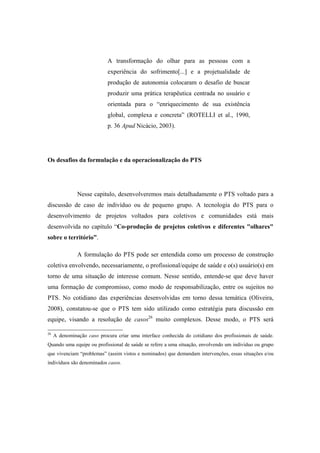 A transformação do olhar para as pessoas com a
experiência do sofrimento[...] e a projetualidade de
produção de autonomia colocaram o desafio de buscar
produzir uma prática terapêutica centrada no usuário e
orientada para o “enriquecimento de sua existência
global, complexa e concreta” (ROTELLI et al., 1990,
p. 36 Apud Nicácio, 2003).
Os desafios da formulação e da operacionalização do PTS
Nesse capitulo, desenvolveremos mais detalhadamente o PTS voltado para a
discussão de caso de indivíduo ou de pequeno grupo. A tecnologia do PTS para o
desenvolvimento de projetos voltados para coletivos e comunidades está mais
desenvolvida no capítulo “Co-produção de projetos coletivos e diferentes "olhares"
sobre o território”.
A formulação do PTS pode ser entendida como um processo de construção
coletiva envolvendo, necessariamente, o profissional/equipe de saúde e o(s) usuário(s) em
torno de uma situação de interesse comum. Nesse sentido, entende-se que deve haver
uma formação de compromisso, como modo de responsabilização, entre os sujeitos no
PTS. No cotidiano das experiências desenvolvidas em torno dessa temática (Oliveira,
2008), constatou-se que o PTS tem sido utilizado como estratégia para discussão em
equipe, visando a resolução de casos26
muito complexos. Desse modo, o PTS será
26
A denominação caso procura criar uma interface conhecida do cotidiano dos profissionais de saúde.
Quando uma equipe ou profissional de saúde se refere a uma situação, envolvendo um indivíduo ou grupo
que vivenciam “problemas” (assim vistos e nominados) que demandam intervenções, essas situações e/ou
indivíduos são denominados casos.
 