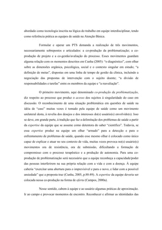 abordado como tecnologia inscrita na lógica do trabalho em equipe interdisciplinar, tendo
como referência prática as equipes de saúde na Atenção Básica.
Formular e operar um PTS demanda a realização de três movimentos,
necessariamente sobrepostos e articulados: a co-produção da problematização; a co-
produção de projeto e a co-gestão/avaliação do processo. Esses movimentos guardam
alguma relação com os momentos descritos em Cunha (2005): “o diagnóstico”, com olhar
sobre as dimensões orgânica, psicológica, social e o contexto singular em estudo; “a
definição de metas”, dispostas em uma linha de tempo de gestão da clínica, incluindo a
negociação das propostas de intervenção com o sujeito doente; “a divisão de
responsabilidades e tarefas” entre os membros da equipe e “a reavaliação”.
O primeiro movimento, aqui denominado co-produção da problematização,
diz respeito ao processo que produz o acesso dos sujeitos à singularidade do caso em
discussão. O reconhecimento de uma situação problemática em questões de saúde na
idéia de “caso” muitas vezes é tomado pela equipe de saúde como um movimento
unilateral desta, à revelia dos desejos e dos interesses do(s) usuário(s) envolvido(s). Isso
se deve, em grande parte, à tradição que faz a delimitação dos problemas de saúde a partir
da expertise da equipe que se assume como detentora do saber “científico”. Todavia, se
essa expertise produz na equipe um olhar “armado” para a detecção e para o
enfrentamento de problemas de saúde, quando esse mesmo olhar é colocado como único
capaz de explicar e atuar no seu contexto de vida, muitas vezes provoca no(s) usuário(s)
movimentos ora de resistência, ora de submissão, dificultando a formação de
compromisso com o processo terapêutico e a produção de autonomia. Para uma co-
produção de problematização será necessário que a equipe reconheça a capacidade/poder
das pessoas interferirem na sua própria relação com a vida e com a doença. À equipe
caberia “exercitar uma abertura para o imprevisível e para o novo, e lidar com a possível
ansiedade” que a proposta traz (Cunha, 2005, p.88-89). A expertise da equipe deveria ser
colocada nessa co-produção na forma de oferta (Campos, 2000a).
Nesse sentido, cabem à equipe e ao usuário algumas práticas de aproximação.
Ir ao campo e provocar momentos de encontro. Reconhecer e afirmar as identidades das
 