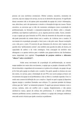 pessoas em seus territórios existenciais. Ofertar contatos, encontros, momentos de
conversa, seja nos espaços do serviço, na rua ou no domicílio das pessoas. O significado
desses encontros não se dá apenas pela necessidade da equipe de coletar informações,
mas, além disso, será o de oportunizar o vínculo e a formação de algo em comum. Nesses
encontros, as conversas que se dão são momentos estratégicos nessa co-produção de
problematização, na formação e conjunção/composição de olhares sobre a situação-
problema, suas hipóteses explicativas e, já aí, algumas possíveis saídas. Assim, constata-
se que a equipe que quer formular um PTS, além de momentos de discussão em equipe,
não pode prescindir do contato direto com o usuário, de vivências com o usuário. O
movimento de co-produção pressupõe o fazer junto e não pelo outro. Buscar resoluções
com e não para o outro. O exercício do que chamamos de abertura não é apenas uma
questão ética “politicamente correta”, mas também uma questão de saber, de técnica, de
capacidade de análise e de visão estratégica. Uma concepção de território mais
abrangente e os aportes teóricos para o trabalho com grupos/coletivos são facilitadores
nessa empreitada (ver capítulo “Co-produção de projetos coletivos e diferentes
"olhares" sobre o território”).
Ainda nesse movimento de co-produção de problematização, ao mesmo
tempo também nos outros dois movimentos, a equipe que se propõe a formular um PTS,
deverá descobrir a importância de acostumar-se à prática de avaliação, em grupo, do que
já foi feito pela equipe na relação com o usuário. Em geral, quando se destaca um caso
dos outros, no serviço, para a formulação de um PTS, isso ocorre porque já houve um
investimento da equipe na tal problemática e não se obteve o resultado esperado. Esse é o
modo mais comum de definição do caso complexo. Aquele no qual a equipe já depositou
alguma energia e considera frustrados seus esforços. É o paciente portador de doença
crônica que não “adere” ao tratamento proposto. É aquele que procura inúmeras vezes o
serviço, reclama, entra em conflito com a equipe, freqüentemente, e não parece
satisfazer-se nunca, apesar do esforço dos profissionais. É a família que enfrenta
inúmeros problemas sociais, econômicos, violência e a equipe não consegue estabelecer
uma rede social e técnica que ajude a resolver os problemas.
 
