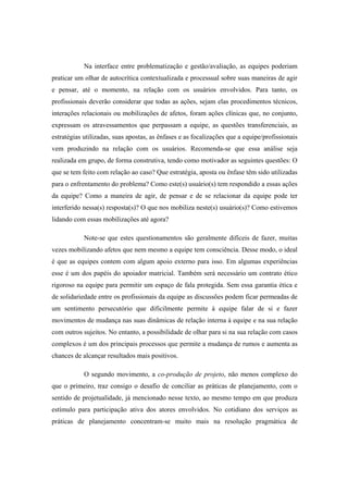 Na interface entre problematização e gestão/avaliação, as equipes poderiam
praticar um olhar de autocrítica contextualizada e processual sobre suas maneiras de agir
e pensar, até o momento, na relação com os usuários envolvidos. Para tanto, os
profissionais deverão considerar que todas as ações, sejam elas procedimentos técnicos,
interações relacionais ou mobilizações de afetos, foram ações clínicas que, no conjunto,
expressam os atravessamentos que perpassam a equipe, as questões transferenciais, as
estratégias utilizadas, suas apostas, as ênfases e as focalizações que a equipe/profissionais
vem produzindo na relação com os usuários. Recomenda-se que essa análise seja
realizada em grupo, de forma construtiva, tendo como motivador as seguintes questões: O
que se tem feito com relação ao caso? Que estratégia, aposta ou ênfase têm sido utilizadas
para o enfrentamento do problema? Como este(s) usuário(s) tem respondido a essas ações
da equipe? Como a maneira de agir, de pensar e de se relacionar da equipe pode ter
interferido nessa(s) resposta(s)? O que nos mobiliza neste(s) usuário(s)? Como estivemos
lidando com essas mobilizações até agora?
Note-se que estes questionamentos são geralmente difíceis de fazer, muitas
vezes mobilizando afetos que nem mesmo a equipe tem consciência. Desse modo, o ideal
é que as equipes contem com algum apoio externo para isso. Em algumas experiências
esse é um dos papéis do apoiador matricial. Também será necessário um contrato ético
rigoroso na equipe para permitir um espaço de fala protegida. Sem essa garantia ética e
de solidariedade entre os profissionais da equipe as discussões podem ficar permeadas de
um sentimento persecutório que dificilmente permite à equipe falar de si e fazer
movimentos de mudança nas suas dinâmicas de relação interna à equipe e na sua relação
com outros sujeitos. No entanto, a possibilidade de olhar para si na sua relação com casos
complexos é um dos principais processos que permite a mudança de rumos e aumenta as
chances de alcançar resultados mais positivos.
O segundo movimento, a co-produção de projeto, não menos complexo do
que o primeiro, traz consigo o desafio de conciliar as práticas de planejamento, com o
sentido de projetualidade, já mencionado nesse texto, ao mesmo tempo em que produza
estímulo para participação ativa dos atores envolvidos. No cotidiano dos serviços as
práticas de planejamento concentram-se muito mais na resolução pragmática de
 