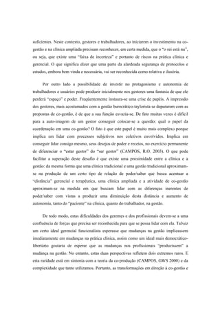 suficientes. Neste contexto, gestores e trabalhadores, ao iniciarem o investimento na co-
gestão e na clínica ampliada precisam reconhecer, em certa medida, que o “o rei está nu”,
ou seja, que existe uma “faixa de incerteza” e portanto de riscos na prática clínica e
gerencial. O que significa dizer que uma parte da alardeada segurança de protocolos e
estudos, embora bem vinda e necessária, vai ser reconhecida como relativa e ilusória.
Por outro lado a possibilidade de investir no protagonismo e autonomia de
trabalhadores e usuários pode produzir inicialmente nos gestores uma fantasia de que ele
perderá “espaço” e poder. Freqüentemente instaura-se uma crise de papéis. A impressão
dos gestores, mais acostumados com a gestão burocrático-taylorista se depararem com as
propostas de co-gestão, é de que a sua função esvazia-se. De fato muitas vezes é difícil
para a auto-imagem de um gestor conseguir colocar-se a questão: qual o papel da
coordenação em uma co-gestão? O fato é que este papel é muito mais complexo porque
implica em lidar com processos subjetivos nos coletivos envolvidos. Implica em
conseguir lidar consigo mesmo, seus desejos de poder e receios, no exercício permanente
de diferenciar o “estar gestor” do “ser gestor” (CAMPOS, R.O. 2003). O que pode
facilitar a superação deste desafio é que existe uma proximidade entre a clínica e a
gestão: da mesma forma que uma clínica tradicional e uma gestão tradicional aproximam-
se na produção de um certo tipo de relação de poder/saber que busca acentuar a
“distância” gerencial e terapêutica, uma clínica ampliada e a atividade de co-gestão
aproximam-se na medida em que buscam lidar com as diferenças inerentes de
poder/saber com vistas a produzir uma diminuição desta distância e aumento de
autonomia, tanto do “paciente” na clínica, quanto do trabalhador, na gestão.
De todo modo, estas dificuldades dos gerentes e dos profissionais devem-se a uma
confluência de forças que precisa ser reconhecida para que se possa lidar com ela. Talvez
um certo ideal gerencial funcionalista esperasse que mudanças na gestão implicassem
imediatamente em mudanças na prática clínica, assim como um ideal mais democrático-
libertário gostaria de esperar que as mudanças nos profissionais “produzissem” a
mudança na gestão. No entanto, estas duas perspectivas refletem dois extremos raros. E
esta raridade está em sintonia com a teoria da co-produção (CAMPOS, GWS 2000) e da
complexidade que tanto utilizamos. Portanto, as transformações em direção à co-gestão e
 