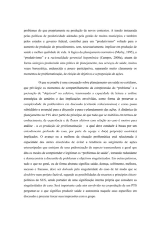 problemas do que propriamente na produção de novos contextos. A tensão instaurada
pelas políticas de produtividade adotadas pela gestão de muitos municípios e também
pelos estados e governo federal, contribui para um “produtivismo” voltado para o
aumento de produção de procedimentos, sem, necessariamente, implicar em produção de
saúde e melhor qualidade de vida. A lógica do planejamento normativo (Merhy, 1995), o
“produtivismo” e a racionalidade gerencial hegemônica (Campos, 2000a), atuam de
forma sinérgica produzindo uma prática de planejamento, nos serviços de saúde, muitas
vezes burocrática, endurecida e pouco participativa, separando muito claramente os
momentos de problematização, de eleição de objetivos e a proposição de ações.
O que se propõe é uma concepção sobre planejamento em saúde no cotidiano,
que privilegie os momentos de compartilhamento da compreensão do “problema” e a
pactuação de “objetivos” no coletivo, tensionando a capacidade de leitura e análise
estratégica de cenários e das implicações envolvidas, como forma de preservar a
complexidade da problemática em discussão (evitando reducionismos) e como passo
subsidiário e essencial para a discussão e para o planejamento das ações. A dinâmica de
planejamento no PTS deve partir do princípio de que tudo que se mobiliza em termos de
conhecimento, de experiência e de fluxos afetivos com relação ao caso é motivo para
análise - a co-produção de problematização – a qual deve conduzir à busca por um
entendimento profundo do caso, por parte da equipe e do(s) próprio(s) usuário(s)
implicados. O avanço ou a melhora da situação problemática está relacionada à
capacidade dos atores envolvidos de evitar a tendência ao surgimento de ações
estereotipadas que emirjam de uma padronização de aspecto transcendente e geral que
dita os modos de compreender e legitimar os “problemas de saúde”, tornando redundante
e desnecessária a discussão de problemas e objetivos singularizados. Em outras palavras,
tudo o que no geral, ou de forma abstrata significa saúde, doença, sofrimento, melhora,
sucesso e fracasso, deve ser dobrado pela singularidade do caso de tal modo que se
desdobre num projeto factível, segundo as possibilidades de recursos e princípios éticos-
políticos do SUS, sendo portador de uma significação interna própria que considere as
singularidades do caso. Será importante cada ator envolvido na co-produção de um PTS
perguntar-se o que significa produzir saúde e autonomia naquele caso específico em
discussão e procurar trocar suas impressões com o grupo.
 