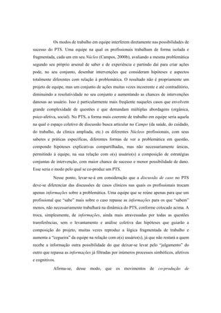 Os modos de trabalho em equipe interferem diretamente nas possibilidades de
sucesso do PTS. Uma equipe na qual os profissionais trabalham de forma isolada e
fragmentada, cada um em seu Núcleo (Campos, 2000b), avaliando a mesma problemática
segundo seu próprio arsenal de saber e de experiência e partindo daí para criar ações
pode, no seu conjunto, desenhar intervenções que consideram hipóteses e aspectos
totalmente diferentes com relação à problemática. O resultado não é propriamente um
projeto de equipe, mas um conjunto de ações muitas vezes incoerente e até contraditório,
diminuindo a resolutividade no seu conjunto e aumentando as chances de intervenções
danosas ao usuário. Isso é particularmente mais freqüente naqueles casos que envolvem
grande complexidade de questões e que demandam múltiplas abordagens (orgânica,
psico-afetiva, social). No PTS, a forma mais coerente de trabalho em equipe seria aquela
na qual o espaço coletivo de discussão busca articular no Campo (da saúde, do cuidado,
do trabalho, da clínica ampliada, etc.) os diferentes Núcleos profissionais, com seus
saberes e práticas específicas, diferentes formas de ver a problemática em questão,
compondo hipóteses explicativas compartilhadas, mas não necessariamente únicas,
permitindo à equipe, na sua relação com o(s) usuário(s) a composição de estratégias
conjuntas de intervenção, com maior chance de sucesso e menor possibilidade de dano.
Esse seria o modo pelo qual se co-produz um PTS.
Nesse ponto, levar-se-á em consideração que a discussão de caso no PTS
deve-se diferenciar das discussões de casos clínicos nas quais os profissionais trocam
apenas informações sobre a problemática. Uma equipe que se reúne apenas para que um
profissional que “sabe” mais sobre o caso repasse as informações para os que “sabem”
menos, não necessariamente trabalhará na dinâmica do PTS, conforme colocado acima. A
troca, simplesmente, de informações, ainda mais atravessadas por todas as questões
transferências, sem o levantamento e análise coletiva das hipóteses que guiarão a
composição do projeto, muitas vezes reproduz a lógica fragmentada de trabalho e
aumenta a “cegueira” da equipe na relação com o(s) usuário(s), já que não restará a quem
recebe a informação outra possibilidade do que deixar-se levar pelo “julgamento” do
outro que repassa as informações já filtradas por inúmeros processos simbólicos, afetivos
e cognitivos.
Afirma-se, desse modo, que os movimentos de co-produção de
 