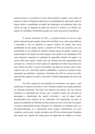 problematização e co-produção de projeto devem permitir à equipe a troca efetiva de
saberes, de afetos, de hipóteses explicativas, de possibilidades de intervenção, tendo no
espaço coletivo a possibilidade de análise das implicações, dos problemas éticos, dos
valores em jogo, do diagrama de poder que atravessa o coletivo e as relações, dos
regimes de visibilidade e dizibilidade do grupo, até o limite do possível e da prudência.
O terceiro movimento do PTS, a co-gestão/avaliação do processo surge
desde o momento em que a equipe, mesmo antes de definir o caso, sente a necessidade ou
é estimulada a criar ou qualificar os espaços coletivos de reunião. Para haver
possibilidade de uma equipe reunir-se e formular um PTS, será necessário criar essa
possibilidade no seu cotidiano de trabalho. Produzir espaço de agenda. Legitimar na
própria equipe e nas relações com outras equipes, com a gestão e com a população o PTS
como dispositivo importante na ampliação da capacidade resolutiva da equipe e do
serviço. Para tanto, equipe e gestão terão que construir uma forte argumentação para
convencer-se e convencer os outros sujeitos da importância de “parar” para discutir um
caso, mesmo com todo o “excesso de demanda” que chega aos serviços todos os dias.
Espera-se que, até o final deste capítulo, trabalhadores e gestores já encontrem fortes
argumentos que defendam e legitimem a formulação dos PTS nos serviços de saúde,
especialmente, naqueles nos quais se sente mais os efeitos desagregadores do excesso de
demanda.
Em todo o projeto há uma dimensão de investimento, uma aposta, o qual
justifica que os sujeitos envolvidos se “auto”-infrinjam situações de restrição, gradientes
de sofrimento justificados “em nome” dos objetivos dos projetos. Por isso, torna-se
estratégico na organização dos serviços, que os projetos contem com alto grau de
participação e identificação dos sujeitos envolvidos e seja de algum modo,
providenciados meios mínimos de sua viabilização. Nas organizações nas quais os
projetos em andamento são definidos de forma externa aos atores envolvidos e/ou quando
os projetos implementados jamais conseguem ser viabilizados, os resultados serão ou a
dês-responsabilização ou o adoecimento desses sujeitos. Especialmente em casos
complexos, muitas vezes, as ações necessárias num PTS são exclusivamente formuladas
para aquele caso, fugindo dos modos gerais de organização do trabalho no serviço.
 