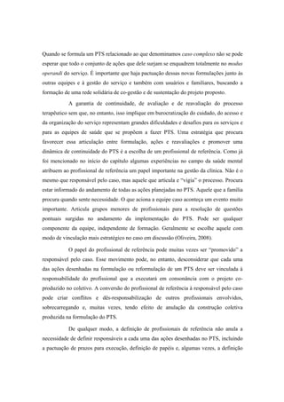 Quando se formula um PTS relacionado ao que denominamos caso complexo não se pode
esperar que todo o conjunto de ações que dele surjam se enquadrem totalmente no modus
operandi do serviço. É importante que haja pactuação dessas novas formulações junto às
outras equipes e à gestão do serviço e também com usuários e familiares, buscando a
formação de uma rede solidária de co-gestão e de sustentação do projeto proposto.
A garantia de continuidade, de avaliação e de reavaliação do processo
terapêutico sem que, no entanto, isso implique em burocratização do cuidado, do acesso e
da organização do serviço representam grandes dificuldades e desafios para os serviços e
para as equipes de saúde que se propõem a fazer PTS. Uma estratégia que procura
favorecer essa articulação entre formulação, ações e reavaliações e promover uma
dinâmica de continuidade do PTS é a escolha de um profissional de referência. Como já
foi mencionado no início do capítulo algumas experiências no campo da saúde mental
atribuem ao profissional de referência um papel importante na gestão da clínica. Não é o
mesmo que responsável pelo caso, mas aquele que articula e “vigia” o processo. Procura
estar informado do andamento de todas as ações planejadas no PTS. Aquele que a família
procura quando sente necessidade. O que aciona a equipe caso aconteça um evento muito
importante. Articula grupos menores de profissionais para a resolução de questões
pontuais surgidas no andamento da implementação do PTS. Pode ser qualquer
componente da equipe, independente de formação. Geralmente se escolhe aquele com
modo de vinculação mais estratégico no caso em discussão (Oliveira, 2008).
O papel do profissional de referência pode muitas vezes ser “promovido” a
responsável pelo caso. Esse movimento pode, no entanto, desconsiderar que cada uma
das ações desenhadas na formulação ou reformulação de um PTS deve ser vinculada à
responsabilidade do profissional que a executará em consonância com o projeto co-
produzido no coletivo. A conversão do profissional de referência à responsável pelo caso
pode criar conflitos e dês-responsabilização de outros profissionais envolvidos,
sobrecarregando e, muitas vezes, tendo efeito de anulação da construção coletiva
produzida na formulação do PTS.
De qualquer modo, a definição de profissionais de referência não anula a
necessidade de definir responsáveis a cada uma das ações desenhadas no PTS, incluindo
a pactuação de prazos para execução, definição de papéis e, algumas vezes, a definição
 