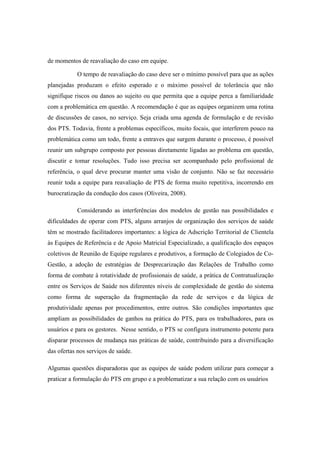 de momentos de reavaliação do caso em equipe.
O tempo de reavaliação do caso deve ser o mínimo possível para que as ações
planejadas produzam o efeito esperado e o máximo possível de tolerância que não
signifique riscos ou danos ao sujeito ou que permita que a equipe perca a familiaridade
com a problemática em questão. A recomendação é que as equipes organizem uma rotina
de discussões de casos, no serviço. Seja criada uma agenda de formulação e de revisão
dos PTS. Todavia, frente a problemas específicos, muito focais, que interferem pouco na
problemática como um todo, frente a entraves que surgem durante o processo, é possível
reunir um subgrupo composto por pessoas diretamente ligadas ao problema em questão,
discutir e tomar resoluções. Tudo isso precisa ser acompanhado pelo profissional de
referência, o qual deve procurar manter uma visão de conjunto. Não se faz necessário
reunir toda a equipe para reavaliação de PTS de forma muito repetitiva, incorrendo em
burocratização da condução dos casos (Oliveira, 2008).
Considerando as interferências dos modelos de gestão nas possibilidades e
dificuldades de operar com PTS, alguns arranjos de organização dos serviços de saúde
têm se mostrado facilitadores importantes: a lógica de Adscrição Territorial de Clientela
às Equipes de Referência e de Apoio Matricial Especializado, a qualificação dos espaços
coletivos de Reunião de Equipe regulares e produtivos, a formação de Colegiados de Co-
Gestão, a adoção de estratégias de Desprecarização das Relações de Trabalho como
forma de combate à rotatividade de profissionais de saúde, a prática de Contratualização
entre os Serviços de Saúde nos diferentes níveis de complexidade de gestão do sistema
como forma de superação da fragmentação da rede de serviços e da lógica de
produtividade apenas por procedimentos, entre outros. São condições importantes que
ampliam as possibilidades de ganhos na prática do PTS, para os trabalhadores, para os
usuários e para os gestores. Nesse sentido, o PTS se configura instrumento potente para
disparar processos de mudança nas práticas de saúde, contribuindo para a diversificação
das ofertas nos serviços de saúde.
Algumas questões disparadoras que as equipes de saúde podem utilizar para começar a
praticar a formulação do PTS em grupo e a problematizar a sua relação com os usuários
 