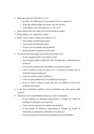 Quem são as pessoas envolvidas no caso?
o De onde vêm? Onde moram? Como moram? Como se organizam?
o O que elas acham do lugar que moram e da vida que têm?
o Como lidamos com esses modos de ver e de viver?
Qual a relação entre elas e delas com os profissionais da equipe?
De que forma o caso surgiu para a equipe?
Qual é e como vemos a situação envolvida no caso?
o Essa situação é problema para quem?
o Essa situação é problema de quem?
o Por que vejo essa situação como problema?
o Por que discutir esse problema e não outro?
O que já foi feito pela equipe e por outros serviços nesse caso?
o O que a equipe tem feito com relação ao caso?
o Que estratégia, aposta e ênfase têm sido utilizadas para o enfrentamento do
problema?
o Como este(s) usuário(s) tem respondido a essas ações da equipe?
o Como a maneira de agir, de pensar e de se relacionar da equipe pode ter
interferido nessa(s) resposta(s)?
o O que nos mobiliza neste(s) usuário(s)?
o Como estivemos lidando com essas mobilizações até agora?
o O que os outros serviços de saúde têm feito com relação ao caso? Como
avaliamos essas ações?
A que riscos (individuais, políticos, sociais) acreditamos que essas pessoas estão
expostas?
Que processos de vulnerabilidade essas pessoas estão vivenciando?
o O que influencia ou determina negativamente a situação (no sentido da
produção de sofrimentos ou de agravos)?
o Como essas pessoas procuram superar essas questões?
o O que protege ou influencia positivamente a situação (no sentido da
diminuição ou superação de sofrimentos ou de agravos)?
o Como essas pessoas buscam redes para ampliar essas possibilidades?
 