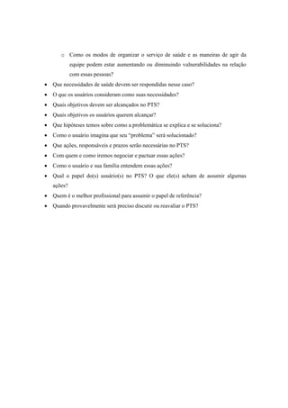 o Como os modos de organizar o serviço de saúde e as maneiras de agir da
equipe podem estar aumentando ou diminuindo vulnerabilidades na relação
com essas pessoas?
Que necessidades de saúde devem ser respondidas nesse caso?
O que os usuários consideram como suas necessidades?
Quais objetivos devem ser alcançados no PTS?
Quais objetivos os usuários querem alcançar?
Que hipóteses temos sobre como a problemática se explica e se soluciona?
Como o usuário imagina que seu “problema” será solucionado?
Que ações, responsáveis e prazos serão necessárias no PTS?
Com quem e como iremos negociar e pactuar essas ações?
Como o usuário e sua família entendem essas ações?
Qual o papel do(s) usuário(s) no PTS? O que ele(s) acham de assumir algumas
ações?
Quem é o melhor profissional para assumir o papel de referência?
Quando provavelmente será preciso discutir ou reavaliar o PTS?
 