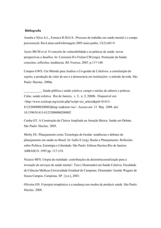 Bibliografia
Aranha e Silva A.L., Fonseca R.M.G.S.. Processo de trabalho em saúde mental e o campo
psicossocial. RevLatino-amEnfermagem 2005 maio-junho; 13(3):441-9.
Ayres JRCM et al. O conceito de vulnerabilidade e as práticas de saúde: novas
perspectivas e desafios. In: Czeresnia D e Freitas CM (orgs). Promoção da Saúde:
conceitos, reflexões, tendências. RJ: Fiocruz, 2003. p.117-140.
Campos GWS. Um Método para Análise e Co-gestão de Coletivos: a constituição do
sujeito, a produção de valor de uso e a democracia em instituições: o método da roda. São
Paulo: Hucitec. 2000a.
___________. Saúde pública e saúde coletiva: campo e núcleo de saberes e práticas.
Ciênc. saúde coletiva. Rio de Janeiro, v. 5, n. 2, 2000b. Disponível em:
<http://www.scielosp.org/scielo.php?script=sci_arttext&pid=S1413-
81232000000200002&lng=en&nrm=iso>. Acesso em: 13 May 2008. doi:
10.1590/S1413-81232000000200002
Cunha GT. A Construção da Clínica Ampliada na Atenção Básica. Saúde em Debate.
São Paulo: Hucitec. 2005.
Merhy EE. Planejamento como Tecnologia de Gestão: tendências e debates do
planejamento em saúde no Brasil. In: Gallo E (org). Razão e Planejamento: Reflexões
sobre Política, Estratégia e Liberdade. São Paulo: Editora Hucitec/Rio de Janeiro:
ABRASCO. 1995 pp. 117-119.
Nicácio MFS. Utopia da realidade: contribuições da desinstitucionalização para a
invenção de serviços de saúde mental / Tese ( Doutorado) em Saúde Coletiva. Faculdade
de Ciências Médicas.Universidade Estadual de Campinas. Orientador: Gastão Wagner de
Souza Campos. Campinas, SP : [s.n.], 2003.
Oliveira GN. O projeto terapêutico e a mudança nos modos de produzir saúde. São Paulo:
Hucitec. 2008.
 