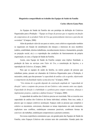 Diagnóstico compartilhado no trabalho das Equipes de Saúde da Família
Carlos Alberto Gama Pinto
As Equipes de Saúde da Família são um protótipo da definição de Coletivos
Organizados para a Produção – “Equipe ou Grupo de pessoas que se organiza em função
do compromisso de se produzir Valor de Uso que potencialmente interesse a parcelas da
sociedade.” (Campos, 2000)
Além de produzir valor de uso para os outros, esses coletivos organizados também
se organizam em função do atendimento dos desejos e interesses de seus membros
(salário, estabilidade, direitos trabalhistas, reconhecimento técnico e humanitário, posição
ou projeção social, etc.) e a reprodução das condições de funcionamento da própria
organização, no caso, a Equipe de Saúde da Família.
Assim, uma Equipe de Saúde da Família cumpre uma tríplice finalidade: a
produção de bens ou serviços com Valor de Uso, a constituição de Sujeitos, e a
reprodução de Coletivos. (Campos, 2000)
Para que as equipes de saúde da família, ou outros grupos de pessoas que
trabalham juntas, possam ser chamados de Coletivos Organizados para a Produção, é
necessário, ainda, que elas possuam “a capacidade de análise e de co-gestão, objetivando
o cumprimento da finalidade tríplice acima descrita.” (Campos, 2000)
“Um sistema de co-gestão depende da construção ampliada de “capacidade de
direção” entre o conjunto das pessoas de um Coletivo e não somente entre sua cúpula.
Capacidade de direção é a habilidade e a potência para compor consensos, alianças e
implementar projetos, conforme a definiu Gramsci.” (Campos, 2000)
A capacidade de análise dos Coletivos precisa ser exercitada. Não se exercita essa
capacidade de análise dos Coletivos de forma individual, solitária. Para isso, então, é
preciso que os espaços coletivos aconteçam. Espaços onde as pessoas que compõem o
coletivo se encontrem, conversem, discutam os temas importantes em cada momento,
explicitem seus conflitos, estabeleçam consensos possíveis, combinem formas de
conviver e de trabalhar, estabeleçam compromissos e pactuem contratos.
Em nossa experiência constatamos que, em grande parte das Equipes de Saúde da
Família, estes Espaços Coletivos não existem nem são construídos. Grande parte das
 
