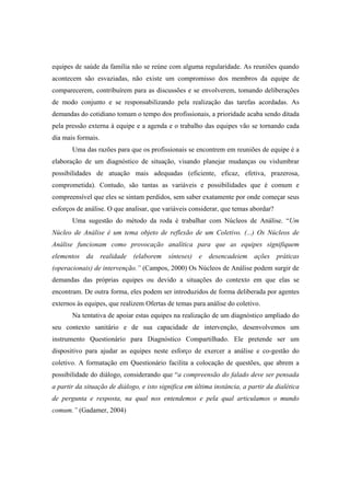 equipes de saúde da família não se reúne com alguma regularidade. As reuniões quando
acontecem são esvaziadas, não existe um compromisso dos membros da equipe de
comparecerem, contribuírem para as discussões e se envolverem, tomando deliberações
de modo conjunto e se responsabilizando pela realização das tarefas acordadas. As
demandas do cotidiano tomam o tempo dos profissionais, a prioridade acaba sendo ditada
pela pressão externa à equipe e a agenda e o trabalho das equipes vão se tornando cada
dia mais formais.
Uma das razões para que os profissionais se encontrem em reuniões de equipe é a
elaboração de um diagnóstico de situação, visando planejar mudanças ou vislumbrar
possibilidades de atuação mais adequadas (eficiente, eficaz, efetiva, prazerosa,
comprometida). Contudo, são tantas as variáveis e possibilidades que é comum e
compreensível que eles se sintam perdidos, sem saber exatamente por onde começar seus
esforços de análise. O que analisar, que variáveis considerar, que temas abordar?
Uma sugestão do método da roda é trabalhar com Núcleos de Análise. “Um
Núcleo de Análise é um tema objeto de reflexão de um Coletivo. (...) Os Núcleos de
Análise funcionam como provocação analítica para que as equipes signifiquem
elementos da realidade (elaborem sínteses) e desencadeiem ações práticas
(operacionais) de intervenção.” (Campos, 2000) Os Núcleos de Análise podem surgir de
demandas das próprias equipes ou devido a situações do contexto em que elas se
encontram. De outra forma, eles podem ser introduzidos de forma deliberada por agentes
externos às equipes, que realizem Ofertas de temas para análise do coletivo.
Na tentativa de apoiar estas equipes na realização de um diagnóstico ampliado do
seu contexto sanitário e de sua capacidade de intervenção, desenvolvemos um
instrumento Questionário para Diagnóstico Compartilhado. Ele pretende ser um
dispositivo para ajudar as equipes neste esforço de exercer a análise e co-gestão do
coletivo. A formatação em Questionário facilita a colocação de questões, que abrem a
possibilidade do diálogo, considerando que “a compreensão do falado deve ser pensada
a partir da situação de diálogo, e isto significa em última instância, a partir da dialética
de pergunta e resposta, na qual nos entendemos e pela qual articulamos o mundo
comum.” (Gadamer, 2004)
 