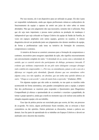 Por isso mesmo, ele é um dispositivo para ser utilizado no grupo. Ele não é para
ser respondido isoladamente, ainda que alguns profissionais sintam-se conhecedores do
funcionamento da equipe e capazes de emitir um juízo de valor sobre os temas
abordados. Não que este julgamento não seja necessário, somente não é suficiente. Para
que ele seja mais importante e possua maior potência na produção de mudanças é
indispensável que seja colocado no Espaço Coletivo da equipe de Saúde da Família, às
vezes em espaços ampliados com outras equipes, gestores ou usuários. A síntese
diagnóstica deverá ser produzida junto aos julgamentos dos demais membros da equipe,
de forma a problematizar cada tema na tentativa de formação de consensos,
compromissos e contratos.
A tentativa de buscar-se construir consensos para a formação de compromissos e
contratos, necessários para assegurar capacidade de ação, não significa necessariamente
um convencimento completo do outro. “A identidade do eu, assim como a identidade do
sentido, que se constrói através dos participantes do diálogo, permanece intocada. É
evidente que nenhuma compreensão de um pelo outro dialogante consegue abranger
todo o âmbito do compreendido. (...) Por isso, no entendimento, jamais se dá o caso de a
diferença ser tragada pela identidade. Quando dizemos que nos entendemos sobre
alguma coisa, isso não significa, em absoluto, que um tenha uma opinião idêntica ao
outro. “Chega-se a um acordo”, como diz muito bem a expressão.” (Gadamer, 2004)
Em algumas equipes que não estão se reunindo, ou nas quais as reuniões estão
acontecendo de forma automática, sem grandes conseqüências para a equipe, o próprio
fato dos profissionais se reunirem para responder o Questionário para Diagnóstico
Compartilhado já oferece a oportunidade de se constituir e exercitar a grupalidade, de
tornar o grupo operativo, ainda que a tarefa no momento seja a de realizar uma análise de
situação enquanto equipe e de seu trabalho.
Esse tipo de prática precisa ser exercitado para que ocorra, de fato, um processo
de co-gestão. No início, alguns profissionais ficam retraídos, não se arriscam a fazer
comentários ou dar opiniões. Outros polarizam as discussões, tomam a palavra aos
demais. Isso faz parte do aprendizado de se trabalhar em Espaços Coletivos e deverá ser
analisado com o decorrer das reuniões.
 