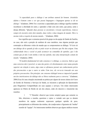 “A capacidade para o diálogo é um atributo natural do homem. Aristóteles
definiu o homem como o ser que possui linguagem e linguagem apenas se dá no
diálogo.” (Gadamer, 2004) Ter e exercitar a capacidade para o diálogo significa também
reconhecer a alteridade do outro, e aprender a lidar com este outro, que pensa, sente e
deseja diferente. “Quando duas pessoas se encontram e trocam experiências, trata-se
sempre do encontro entre dois mundos, duas visões e duas imagens de mundo. Não é a
mesma visão a respeito do mesmo mundo...” (Gadamer, 2004)
Isso significa que o consenso possível do grupo ou da equipe de Saúde da Família,
no caso, não será a posição de nenhum de seus membros, mas alguma posição que
contemple as diferentes visões de mundo que se comprometem no diálogo. “O êxito de
um diálogo dá-se quando já não se pode recair no dissenso que lhe deu origem. Uma
solidariedade ética e social só pode acontecer na comunhão de opiniões, que é tão
comum que já não é nem minha e nem tua opinião, mas uma interpretação comum do
mundo.” (Gadamer, 2004)
“O modelo fundamental de todo consenso é o diálogo, a conversa. Sabe-se que
uma conversa não é possível, se uma das partes crê absolutamente estar numa posição
superior em relação à outra, algo como se afirmasse possuir um conhecimento prévio
dos preconceitos a que o outro se atém. Com isso, ele ver-se-ia trancado em seus
próprios preconceitos. Em princípio, um consenso dialogal torna-se impossível quando
um dos interlocutores do diálogo não se libera realmente para a conversa.” (Gadamer,
2004) Essa foi uma situação encontrada na prática por alguns de nossos alunos do Curso
de Gestão de Sistemas e Serviços de Saúde, ao iniciarem a aplicação do Questionário
para Diagnóstico Compartilhado em suas equipes e serviços. Um relato interessante
apareceu no Diário de Bordo de um dos alunos, onde ele descreve o desenrolar das
reuniões:
• “1ª Reunião: observei que (como sempre) quase que somente eu
falo, direciono a reunião, questiono e opino a vontade sem que os demais
membros da equipe realmente expressem qualquer opinião de peso,
principalmente se diferentes das minhas, são coadjuvantes e figurantes da "minha"
reunião de "equipe". Foi interessante também observar que alguns médicos trazem
 