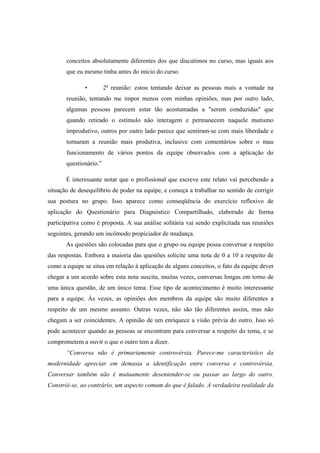 conceitos absolutamente diferentes dos que discutimos no curso, mas iguais aos
que eu mesmo tinha antes do início do curso.
• 2ª reunião: estou tentando deixar as pessoas mais a vontade na
reunião, tentando me impor menos com minhas opiniões, mas por outro lado,
algumas pessoas parecem estar tão acostumadas a "serem conduzidas" que
quando retirado o estímulo não interagem e permanecem naquele mutismo
improdutivo, outros por outro lado parece que sentiram-se com mais liberdade e
tornaram a reunião mais produtiva, inclusive com comentários sobre o mau
funcionamento de vários pontos da equipe observados com a aplicação do
questionário.”
É interessante notar que o profissional que escreve este relato vai percebendo a
situação de desequilíbrio de poder na equipe, e começa a trabalhar no sentido de corrigir
sua postura no grupo. Isso aparece como conseqüência do exercício reflexivo de
aplicação do Questionário para Diagnóstico Compartilhado, elaborado de forma
participativa como é proposta. A sua análise solitária vai sendo explicitada nas reuniões
seguintes, gerando um incômodo propiciador de mudança.
As questões são colocadas para que o grupo ou equipe possa conversar a respeito
das respostas. Embora a maioria das questões solicite uma nota de 0 a 10 a respeito de
como a equipe se situa em relação à aplicação de alguns conceitos, o fato da equipe dever
chegar a um acordo sobre esta nota suscita, muitas vezes, conversas longas em torno de
uma única questão, de um único tema. Esse tipo de acontecimento é muito interessante
para a equipe. Às vezes, as opiniões dos membros da equipe são muito diferentes a
respeito de um mesmo assunto. Outras vezes, não são tão diferentes assim, mas não
chegam a ser coincidentes. A opinião de um enriquece a visão prévia do outro. Isso só
pode acontecer quando as pessoas se encontram para conversar a respeito do tema, e se
comprometem a ouvir o que o outro tem a dizer.
“Conversa não é primariamente controvérsia. Parece-me característico da
modernidade apreciar em demasia a identificação entre conversa e controvérsia.
Conversar também não é mutuamente desentender-se ou passar ao largo do outro.
Constrói-se, ao contrário, um aspecto comum do que é falado. A verdadeira realidade da
 