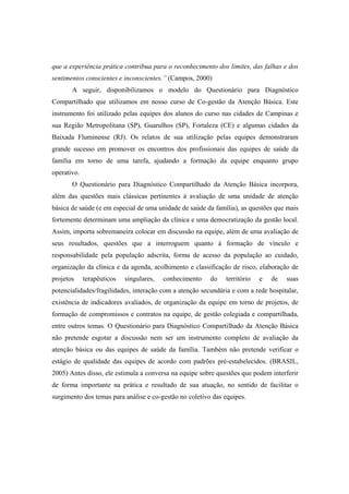 que a experiência prática contribua para o reconhecimento dos limites, das falhas e dos
sentimentos conscientes e inconscientes.” (Campos, 2000)
A seguir, disponibilizamos o modelo do Questionário para Diagnóstico
Compartilhado que utilizamos em nosso curso de Co-gestão da Atenção Básica. Este
instrumento foi utilizado pelas equipes dos alunos do curso nas cidades de Campinas e
sua Região Metropolitana (SP), Guarulhos (SP), Fortaleza (CE) e algumas cidades da
Baixada Fluminense (RJ). Os relatos de sua utilização pelas equipes demonstraram
grande sucesso em promover os encontros dos profissionais das equipes de saúde da
família em torno de uma tarefa, ajudando a formação da equipe enquanto grupo
operativo.
O Questionário para Diagnóstico Compartilhado da Atenção Básica incorpora,
além das questões mais clássicas pertinentes à avaliação de uma unidade de atenção
básica de saúde (e em especial de uma unidade de saúde da família), as questões que mais
fortemente determinam uma ampliação da clínica e uma democratização da gestão local.
Assim, importa sobremaneira colocar em discussão na equipe, além de uma avaliação de
seus resultados, questões que a interroguem quanto à formação de vínculo e
responsabilidade pela população adscrita, forma de acesso da população ao cuidado,
organização da clínica e da agenda, acolhimento e classificação de risco, elaboração de
projetos terapêuticos singulares, conhecimento do território e de suas
potencialidades/fragilidades, interação com a atenção secundária e com a rede hospitalar,
existência de indicadores avaliados, de organização da equipe em torno de projetos, de
formação de compromissos e contratos na equipe, de gestão colegiada e compartilhada,
entre outros temas. O Questionário para Diagnóstico Compartilhado da Atenção Básica
não pretende esgotar a discussão nem ser um instrumento completo de avaliação da
atenção básica ou das equipes de saúde da família. Também não pretende verificar o
estágio de qualidade das equipes de acordo com padrões pré-estabelecidos. (BRASIL,
2005) Antes disso, ele estimula a conversa na equipe sobre questões que podem interferir
de forma importante na prática e resultado de sua atuação, no sentido de facilitar o
surgimento dos temas para análise e co-gestão no coletivo das equipes.
 