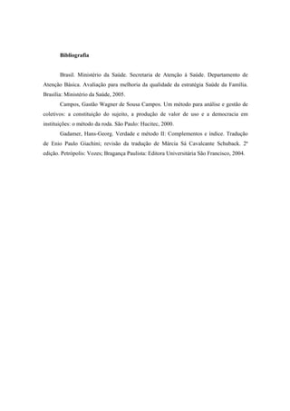 Bibliografia
Brasil. Ministério da Saúde. Secretaria de Atenção à Saúde. Departamento de
Atenção Básica. Avaliação para melhoria da qualidade da estratégia Saúde da Família.
Brasília: Ministério da Saúde, 2005.
Campos, Gastão Wagner de Sousa Campos. Um método para análise e gestão de
coletivos: a constituição do sujeito, a produção de valor de uso e a democracia em
instituições: o método da roda. São Paulo: Hucitec, 2000.
Gadamer, Hans-Georg. Verdade e método II: Complementos e índice. Tradução
de Enio Paulo Giachini; revisão da tradução de Márcia Sá Cavalcante Schuback. 2ª
edição. Petrópolis: Vozes; Bragança Paulista: Editora Universitária São Francisco, 2004.
 