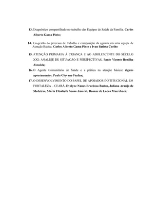 13. Diagnóstico compartilhado no trabalho das Equipes de Saúde da Família. Carlos
Alberto Gama Pinto;
14. Co-gestão do processo de trabalho e composição da agenda em uma equipe de
Atenção Básica. Carlos Alberto Gama Pinto e Ivan Batista Coelho
15. ATENÇÃO PRIMARIA À CRIANÇA E AO ADOLESCENTE DO SÉCULO
XXI: ANÁLISE DE SITUAÇÃO E PERSPECTIVAS. Paulo Vicente Bonilha
Almeida;
16. O Agente Comunitário de Saúde e a prática na atenção básica: alguns
apontamentos. Paula Giovana Furlan;
17. O DESENVOLVIMENTO DO PAPEL DE APOIADOR INSTITUCIONAL EM
FORTALEZA – CEARÁ. Evelyne Nunes Ervedosa Bastos, Juliana Araújo de
Medeiros, Maria Elisabeth Sousa Amaral, Rosane de Lucca Maerchner.
 