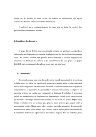 equipe ou da unidade de saúde (como um auxiliar de enfermagem, um agente
comunitário de saúde ou um coordenador de unidade).
É preferível que a coordenação/apoio do grupo seja em dupla. Se possível dois
profissionais com formação diferente.
b. Freqüência dos Encontros
O grupo deverá definir uma periodicidade: semanal ou quinzenal. A experiência
quinzenal possibilita um tempo maior de amadurecimento das discussões entre um caso e
outro. No entanto, também pode permitir maior dispersão. A melhor freqüência nos
encontros vai depender do contexto e das características de cada grupo. Os grupos
BALINT eram semanais com duração de pouco mais que uma hora.
b. Como iniciar?
Recomenda-se que haja uma discussão ampla na rede assistencial da proposta de
trabalho antes de iniciar os trabalhos de grupo propriamente ditos. A discussão deve
buscar incluir os gestores e trabalhadores utilizando os espaços rotineiros de co-gestão ou
extraordinários se necessário. É recomendável abordar publicamente os objetivos da
proposta, critérios de escolha dos participantes e dinâmica de trabalho. É importante
definir um tempo mínimo de funcionamento do grupo para que ele possa render frutos e
ser avaliado. Este tempo mínimo deve ser entre um ano e um ano e meio. Depois deste
tempo o trabalho deve ser avaliado pelo grupo e pelos gestores, para decidir sobre a
continuidade ou não. Muitas vezes não é possível que todas as equipes de uma região
tenham acesso a esta oferta durante todo o tempo, e então poderá permitir-se um rodízio.
É importante destacar que o processo de discussão da proposta deve ser cuidadoso, tanto
 