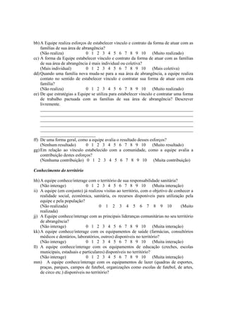 bb) A Equipe realiza esforços de estabelecer vínculo e contrato da forma de atuar com as
famílias de sua área de abrangência?
(Não realiza) 0 1 2 3 4 5 6 7 8 9 10 (Muito realizado)
cc) A forma da Equipe estabelecer vínculo e contrato da forma de atuar com as famílias
de sua área de abrangência é mais individual ou coletiva?
(Mais individual) 0 1 2 3 4 5 6 7 8 9 10 (Mais coletiva)
dd) Quando uma família nova muda-se para a sua área de abrangência, a equipe realiza
contato no sentido de estabelecer vínculo e contratar sua forma de atuar com esta
família?
(Não realiza) 0 1 2 3 4 5 6 7 8 9 10 (Muito realizado)
ee) De que estratégias a Equipe se utiliza para estabelecer vínculo e contratar uma forma
de trabalho pactuada com as famílias de sua área de abrangência? Descrever
livremente.
_____________________________________________________________________
_____________________________________________________________________
_____________________________________________________________________
_____________________________________________________________________
_____________________________________________________________________
_________________________
ff) De uma forma geral, como a equipe avalia o resultado desses esforços?
(Nenhum resultado) 0 1 2 3 4 5 6 7 8 9 10 (Muito resultado)
gg) Em relação ao vínculo estabelecido com a comunidade, como a equipe avalia a
contribuição destes esforços?
(Nenhuma contribuição) 0 1 2 3 4 5 6 7 8 9 10 (Muita contribuição)
Conhecimento do território
hh) A equipe conhece/interage com o território de sua responsabilidade sanitária?
(Não interage) 0 1 2 3 4 5 6 7 8 9 10 (Muita interação)
ii) A equipe (em conjunto) já realizou visitas ao território, com o objetivo de conhecer a
realidade social, econômica, sanitária, os recursos disponíveis para utilização pela
equipe e pela população?
(Não realizada) 0 1 2 3 4 5 6 7 8 9 10 (Muito
realizada)
jj) A Equipe conhece/interage com as principais lideranças comunitárias no seu território
de abrangência?
(Não interage) 0 1 2 3 4 5 6 7 8 9 10 (Muita interação)
kk) A equipe conhece/interage com os equipamentos de saúde (farmácias, consultórios
médicos e dentários, laboratórios, outros) disponíveis no território?
(Não interage) 0 1 2 3 4 5 6 7 8 9 10 (Muita interação)
ll) A equipe conhece/interage com os equipamentos de educação (creches, escolas
municipais, estaduais e particulares) disponíveis no território?
(Não interage) 0 1 2 3 4 5 6 7 8 9 10 (Muita interação)
mm) A equipe conhece/interage com os equipamentos de lazer (quadras de esportes,
praças, parques, campos de futebol, organizações como escolas de futebol, de artes,
de circo etc.) disponíveis no território?
 