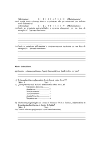 (Não interage) 0 1 2 3 4 5 6 7 8 9 10 (Muita interação)
nn) A equipe conhece/interage com as organizações não governamentais que realizam
ações no território?
(Não interage) 0 1 2 3 4 5 6 7 8 9 10 (Muita interação)
oo) Quais as principais potencialidades e recursos disponíveis em sua área de
abrangência? Descrever livremente.
_____________________________________________________________________
_____________________________________________________________________
_____________________________________________________________________
_____________________________________________________________________
_____________________________________________________________________
_________________________
pp) Quais as principais dificuldades e constrangimentos existentes em sua área de
abrangência? Descrever livremente.
_____________________________________________________________________
_____________________________________________________________________
_____________________________________________________________________
_____________________________________________________________________
_____________________________________________________________________
_________________________
Visitas Domiciliares
qq) Quantas visitas domiciliares o Agente Comunitário de Saúde realiza por mês?
_____________________________________________________________________
_____________________________________________________________________
__________
rr) Todas as famílias recebem visita domiciliar de rotina do ACS?
(Não) 0 (Sim) 1
ss) Qual a periodicidade da visita domiciliar de rotina do ACS?
Não realiza de rotina............. 1
A cada ano............................ 2
A cada semestre................... 3
A cada trimestre................... 4
A cada bimestre.................... 5
Mensalmente......................... 6
tt) Existe uma programação das visitas de rotina do ACS às famílias, independente de
demandas das famílias ou do Centro de Saúde?
(Não) 0 (Sim) 1
uu) Como é feita esta programação? (descrever livremente)
_____________________________________________________________________
_____________________________________________________________________
_____________________________________________________________________
_____________________________________________________________________
 