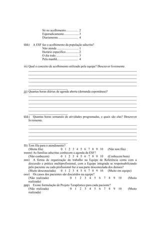 Só no acolhimento................ 2
Esporadicamente................... 3
Diariamente.......................... 4
hhh) A ESF faz o acolhimento da população adscrita?
Não atende ........................... 1
Horário específico.................2
O dia todo............................. 3
Pela manhã........................... 4
iii) Qual o conceito de acolhimento utilizado pela equipe? Descrever livremente.
_____________________________________________________________________
_____________________________________________________________________
_____________________________________________________________________
_____________________________________________________________________
_____________________________________________________________________
_________________________
jjj) Quantas horas diárias de agenda aberta (demanda espontânea)?
_____________________________________________________________________
_____________________________________________________________________
_____________________________________________________________________
_____________________________________________________________________
_____________________________________________________________________
_________________________
kkk) Quantas horas semanais de atividades programadas, e quais são elas? Descrever
livremente.
_____________________________________________________________________
_____________________________________________________________________
_____________________________________________________________________
_____________________________________________________________________
_____________________________________________________________________
_________________________
lll) Tem fila para o atendimento?
(Muita fila) 0 1 2 3 4 5 6 7 8 9 10 (Não tem fila)
mmm) As famílias adscritas conhecem a agenda da ESF?
(Não conhecem) 0 1 2 3 4 5 6 7 8 9 10 (Conhecem bem)
nnn) A forma de organização do trabalho na Equipe de Referência conta com a
discussão e prática multiprofissional, com a Equipe integrada se responsabilizando
pelo paciente ou cada profissional faz a sua parte desconectada dos demais?
(Muito desconectada) 0 1 2 3 4 5 6 7 8 9 10 (Muito em equipe)
ooo) Os casos dos pacientes são discutidos na equipe?
(Não realizada) 0 1 2 3 4 5 6 7 8 9 10 (Muito
realizada)
ppp) Existe formulação de Projeto Terapêutico para cada paciente?
(Não realizada) 0 1 2 3 4 5 6 7 8 9 10 (Muito
realizada)
 