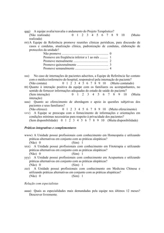 qqq) A equipe avalia/reavalia o andamento do Projeto Terapêutico?
(Não realizada) 0 1 2 3 4 5 6 7 8 9 10 (Muito
realizada)
rrr) A Equipe de Referência promove reuniões clínicas periódicas, para discussão de
casos e condutas, atualização clínica, padronização de condutas, elaboração de
protocolos da unidade?
Não promove .......................................................... 0
Promove em freqüência inferior a 1 ao mês .......... 1
Promove mensalmente ........................................... 2
Promove quinzenalmente ....................................... 3
Promove semanalmente .......................................... 4
sss) No caso de internações de pacientes adscritos, a Equipe de Referência faz contato
com o médico/enfermeiro do hospital, responsável pela internação do paciente?
(Não contata) 0 1 2 3 4 5 6 7 8 9 10 (Muito contatado)
ttt) Quanto à interação positiva da equipe com os familiares ou acompanhantes, no
sentido de fornecer informações adequadas do estado de saúde do paciente?
(Sem interação) 0 1 2 3 4 5 6 7 8 9 10 (Muita
interação)
uuu) Quanto ao oferecimento de abordagem e apoio às questões subjetivas dos
pacientes e seus familiares?
(Não oferece) 0 1 2 3 4 5 6 7 8 9 10 (Muito oferecimento)
vvv) A Equipe se preocupa com o fornecimento de informações e orientações em
condições mínimas necessárias para respeito à privacidade dos pacientes?
(Sem disponibilidade) 0 1 2 3 4 5 6 7 8 9 10 (Muita disponibilidade)
Práticas integrativas e complementares
www) A Unidade possui profissionais com conhecimento em Homeopatia e utilizando
práticas alternativas em conjunto com as práticas alopáticas?
(Não) 0 (Sim) 1
xxx) A Unidade possui profissionais com conhecimento em Fitoterapia e utilizando
práticas alternativas em conjunto com as práticas alopáticas?
(Não) 0 (Sim) 1
yyy) A Unidade possui profissionais com conhecimento em Acupuntura e utilizando
práticas alternativas em conjunto com as práticas alopáticas?
(Não) 0 (Sim) 1
zzz) A Unidade possui profissionais com conhecimento em Medicina Chinesa e
utilizando práticas alternativas em conjunto com as práticas alopáticas?
(Não) 0 (Sim) 1
Relação com especialistas
aaaa) Quais as especialidades mais demandadas pela equipe nos últimos 12 meses?
Descrever livremente.
 
