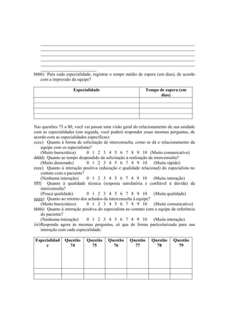 _____________________________________________________________________
_____________________________________________________________________
_____________________________________________________________________
_____________________________________________________________________
_____________________________________________________________________
_________________________
bbbb) Para cada especialidade, registrar o tempo médio de espera (em dias), de acordo
com a impressão da equipe?
Especialidade Tempo de espera (em
dias)
Nas questões 75 a 80, você vai passar uma visão geral do relacionamento de sua unidade
com as especialidades (em seguida, você poderá responder essas mesmas perguntas, de
acordo com as especialidades específicas):
cccc) Quanto à forma de solicitação de interconsulta, como se dá o relacionamento da
equipe com os especialistas?
(Muito burocrática) 0 1 2 3 4 5 6 7 8 9 10 (Muito comunicativa)
dddd) Quanto ao tempo despendido da solicitação à realização da interconsulta?
(Muito demorado) 0 1 2 3 4 5 6 7 8 9 10 (Muito rápido)
eeee) Quanto à interação positiva (educação e qualidade relacional) do especialista no
contato com o paciente?
(Nenhuma interação) 0 1 2 3 4 5 6 7 8 9 10 (Muita interação)
ffff) Quanto à qualidade técnica (resposta satisfatória e confiável à dúvida) da
interconsulta?
(Pouca qualidade) 0 1 2 3 4 5 6 7 8 9 10 (Muita qualidade)
gggg) Quanto ao retorno dos achados da interconsulta à equipe?
(Muito burocrático) 0 1 2 3 4 5 6 7 8 9 10 (Muito comunicativo)
hhhh) Quanto à interação positiva do especialista no contato com a equipe de referência
do paciente?
(Nenhuma interação) 0 1 2 3 4 5 6 7 8 9 10 (Muita interação)
iiii)Responda agora às mesmas perguntas, só que de forma particularizada para sua
interação com cada especialidade:
Especialidad
e
Questão
74
Questão
75
Questão
76
Questão
77
Questão
78
Questão
79
 