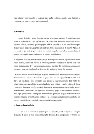 para adaptar criativamente a proposta para cada contexto, quanto para facilitar os
contratos com grupo e com a rede assistencial.
d O contrato
Ao ser definido o grupo é preciso pactuar a forma de trabalho. É muito importante
destacar uma diferença com o grupo BALINT tradicional: nestes os temas eram sempre
os casos clínicos, enquanto que nos grupos BALINT-PAIDÉIA existe uma abertura para
discutir casos gerenciais, questões de saúde coletiva e da dinâmica da equipe. Apesar de
ser saudável que cada grupo construa um contrato singular passível de ser reavaliado de
tempos em tempos, alguns parâmetros devem ser considerados:
-O sigilo das informações trocadas no grupo. Buscar pactuar tanto o sigilo em relação aos
casos clínicos, quanto em relação às relações gerenciais e internas da equipe. Este é um
ponto fundamental e deve haver um compromisso explícito dos profissionais, apoiadores
e gestores presentes de não utilizar informações obtidas de forma não pactuada.
- O sigilo precisa incluir as relações de poder na instituição. Isto significa que é preciso
deixar claro que o espaço de trabalho do grupo deve ser um espaço PROTEGIDO, onde
deve ser construída uma liberdade para críticas e questionamentos. Faz parte dos
objetivos do grupo possibilitar o aprendizado de fazer críticas e receber críticas de forma
construtiva. Dadas as relações de poder instituídas, o gestor deve dar o primeiro passo e
deixar clara a “imunidade” do espaço de trabalho do grupo. Nem sempre os gestores –
pelo lugar que ocupam – conseguem dimensionar o quanto as relações hierárquicas estão
calando críticas e invisibilizando conflitos – e isto pode ocorrer mesmo quando há um
esforço consciente para construir espaços coletivos de co-gestão.
e. Duração das atividades
Recomenda-se reservar um período para as atividades, sendo de rotina 2 horas para
discussão de casos e duas horas para ofertas teóricas. Esta composição do tempo não
 