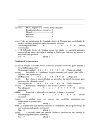 _____________________________________________________________________
_____________________________________________________________________
_____________________________________________________________________
_________________________
wwwww) Qual a freqüência de reuniões deste colegiado?
Freqüência inferior a mensal ..... 1
Mensal ........................................2
Quinzenal ...................................3
Semanal ......................................4
xxxxx)Todos os participantes do Colegiado Gestor da Unidade têm possibilidade de
interferir na definição da pauta das reuniões deste colegiado?
(Nenhuma possibilidade) 0 1 2 3 4 5 6 7 8 9 10 (Muita
possibilidade)
yyyyy)O Colegiado Gestor da Unidade possui um núcleo ou secretaria executiva
responsável por tocar a gerência da unidade e dividir com o Gerente da unidade a
responsabilidade gerencial?
(Não) 0 (Sim) 1
Condições de infra-estrutura
zzzzz) Em relação à unidade possuir condições mínimas necessárias para respeito à
privacidade dos pacientes?
(Nenhuma privacidade) 0 1 2 3 4 5 6 7 8 9 10 (Muita privacidade)
aaaaaa) Em relação às condições de lavagem das mãos pela equipe (pias, sabão e
toalheiros com papel-toalha)?
(Inadequadas) 0 1 2 3 4 5 6 7 8 9 10 (Adequadas)
bbbbbb) Em relação à disponibilidade de almotolias de álcool glicerinado para
antissepsia das mãos pela equipe?
(Não disponíveis) 0 1 2 3 4 5 6 7 8 9 10 (Muito disponíveis)
cccccc) Em relação à adequação da área física do Centro de Saúde?
(Não adequada) 0 1 2 3 4 5 6 7 8 9 10 (Muito
adequada)
dddddd) Em relação à adequação das condições de limpeza da unidade?
(Não adequada) 0 1 2 3 4 5 6 7 8 9 10 (Muito
adequada)
eeeeee) A unidade conta com recursos para possibilitar atendimento em
inaloterapia e oxigenioterapia?
(Não) 0 (Sim) 1
ffffff) A unidade conta com recursos materiais e equipamentos básicos para manejo de
emergência e parada cardio-respiratória?
(Não) 0 (Sim) 1
gggggg) A unidade conta com monitor cardíaco e cardioversor para manejo de
emergência e parada cardio-respiratória?
(Não) 0 (Sim) 1
 
