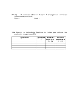 hhhhhh) Os consultórios e banheiros do Centro de Saúde permitem a entrada de
cadeiras de banho ou de rodas?
(Não) 0 (Sim) 1
iiiiii) Descrever os equipamentos disponíveis na Unidade para realização dos
atendimentos: (Adequar para o CS).
Equipamento Quantidad
e
Estado de
conservação
(1 a 10)
Estado de
modernização
(1 a 10)
 