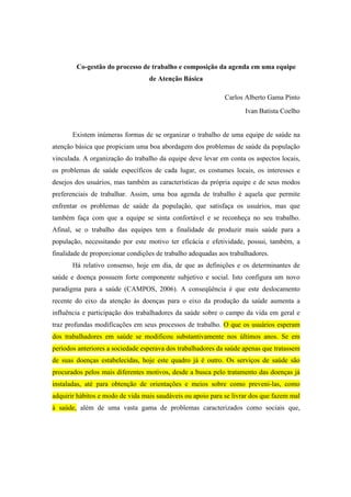 Co-gestão do processo de trabalho e composição da agenda em uma equipe
de Atenção Básica
Carlos Alberto Gama Pinto
Ivan Batista Coelho
Existem inúmeras formas de se organizar o trabalho de uma equipe de saúde na
atenção básica que propiciam uma boa abordagem dos problemas de saúde da população
vinculada. A organização do trabalho da equipe deve levar em conta os aspectos locais,
os problemas de saúde específicos de cada lugar, os costumes locais, os interesses e
desejos dos usuários, mas também as características da própria equipe e de seus modos
preferenciais de trabalhar. Assim, uma boa agenda de trabalho é aquela que permite
enfrentar os problemas de saúde da população, que satisfaça os usuários, mas que
também faça com que a equipe se sinta confortável e se reconheça no seu trabalho.
Afinal, se o trabalho das equipes tem a finalidade de produzir mais saúde para a
população, necessitando por este motivo ter eficácia e efetividade, possui, também, a
finalidade de proporcionar condições de trabalho adequadas aos trabalhadores.
Há relativo consenso, hoje em dia, de que as definições e os determinantes de
saúde e doença possuem forte componente subjetivo e social. Isto configura um novo
paradigma para a saúde (CAMPOS, 2006). A conseqüência é que este deslocamento
recente do eixo da atenção às doenças para o eixo da produção da saúde aumenta a
influência e participação dos trabalhadores da saúde sobre o campo da vida em geral e
traz profundas modificações em seus processos de trabalho. O que os usuários esperam
dos trabalhadores em saúde se modificou substantivamente nos últimos anos. Se em
períodos anteriores a sociedade esperava dos trabalhadores da saúde apenas que tratassem
de suas doenças estabelecidas, hoje este quadro já é outro. Os serviços de saúde são
procurados pelos mais diferentes motivos, desde a busca pelo tratamento das doenças já
instaladas, até para obtenção de orientações e meios sobre como preveni-las, como
adquirir hábitos e modo de vida mais saudáveis ou apoio para se livrar dos que fazem mal
à saúde, além de uma vasta gama de problemas caracterizados como sociais que,
 