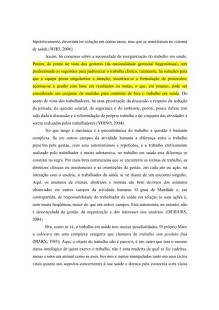 hipoteticamente, deveriam ter solução em outras áreas, mas que se manifestam no sistema
de saúde (WHO, 2006).
Assim, há consenso sobre a necessidade de reorganização do trabalho em saúde.
Porém, do ponto de vista dos gestores (da racionalidade gerencial hegemônica), tem
predominado as sugestões para padronizar o trabalho clínico; raramente, há soluções para
que a equipe possa singularizar a atenção; incentiva-se a formulação de protocolos;
acentua-se a gestão com base em resultados ou metas, o que, em resumo, pode ser
considerado um conjunto de medidas para controlar de fora o trabalho em saúde. Do
ponto de vista dos trabalhadores, há uma priorização da discussão a respeito da redução
da jornada, da questão salarial, da segurança e do ambiente, porém, pouca ênfase tem
sido dada à discussão e à reformulação do próprio trabalho e do conjunto das atividades a
serem realizadas pelos trabalhadores (VIRNO, 2004).
No que tange à mecânica e à psicodinâmica do trabalho a questão é bastante
complexa. Se em outros campos da atividade humana a diferença entre o trabalho
prescrito pela gestão, com seus automatismos e repetições, e o trabalho efetivamente
realizado pelo trabalhador é muito substantiva, no trabalho em saúde esta diferença se
constitui na regra. Por mais bem estruturadas que se encontrem as rotinas de trabalho, as
diretrizes clínicas ou assistenciais e as orientações da gestão, em cada ato ou ação, na
interação com o usuário, o trabalhador da saúde se vê diante de um encontro singular.
Aqui, os estatutos de rotinas, diretrizes e normas são bem diversos dos estatutos
observados em outros campos da atividade humana. O grau de liberdade e, em
contrapartida, de responsabilidade do trabalhador da saúde em relação às suas ações é,
com muita freqüência, maior do que em outros campos. Esta autonomia, no entanto, não
é desvinculada da gestão, da organização e dos interesses dos usuários. (DEJOURS,
2004)
Ora, como se vê, o trabalho em saúde tem muitas peculiaridades. O próprio Marx
o colocava em uma complexa categoria que chamava de trabalho sem produto fina
(MARX, 1985). Aqui, o objeto do trabalho não é passivo, é um outro que tem o mesmo
status ontológico de quem exerce o trabalho, não é uma madeira da qual se faz cadeiras,
mesas e nem um animal como as aves, bovinos e outros manipulados tanto em seus ciclos
vitais quanto nos aspectos concernentes à sua saúde e doença pela zootecnia com vistas
 