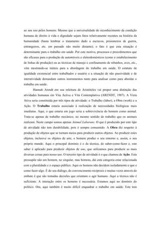 ao seu uso pelos homens. Mesmo que a universalidade do reconhecimento da condição
humana de direito à vida e dignidade sejam fatos relativamente recentes na história da
humanidade (basta lembrar o tratamento dado a escravos, prisioneiros de guerra,
estrangeiros, etc. em passado não muito distante), o fato é que esta situação é
determinante para o trabalho em saúde. Por este motivo, processos e procedimentos que
são eficazes para a produção de automóveis e eletrodomésticos (como o estabelecimento
de linhas de produção) ou as técnicas de manejo e confinamento de rebanhos, aves, etc.,
vêm mostrando-se inúteis para a abordagem do trabalho em saúde. O estatuto de
igualdade existencial entre trabalhador e usuário e a situação de não passividade e de
interatividade demandam outros instrumentos tanto para analisar como para abordar o
trabalho em saúde.
Hannah Arendt em sua releitura de Aristóteles vai propor uma distinção das
atividades humanas em Vita Activa e Vita Contemplativa (ARENDT, 1987). A Victa
Ativa seria constituída por três tipos de atividade: o Trabalho (labor), a Obra (work) e a
Ação. O Trabalho estaria associado à realização de necessidades biológicas mais
imediatas. Aqui, o que estaria em jogo seria a sobrevivência do homem como animal.
Trata-se apenas de trabalho mecânico, no mesmo sentido do trabalho que os animais
realizam. Neste campo somos apenas Animal Laborans. O que é produzido por este tipo
de atividade não tem durabilidade, pois é sempre consumido. A Obra diz respeito à
produção de objetos que se tornam meios para produzir outros objetos. Ao produzir estes
objetos, inclusive os objetos de arte, o homem produz o seu entorno e, assim, o seu
próprio mundo. Aqui o principal domínio é o da técnica, do saber-como-fazer e, este
saber é aplicado para produzir objetos de uso, que utilizamos para produzir as mais
diversas coisas para nosso uso. O terceiro tipo de atividade é o que chamou de Ação. Esta
pressupõe não um homem, no singular, mas homens, daí esta categoria estar relacionada
com a pluralidade e o espaço público. Aqui os homens não decidem isoladamente o que e
como fazer algo. É do seu diálogo, do convencimento recíproco e muitas vezes através do
embate é que são tomadas decisões que orientam o agir humano. Aqui a técnica não é
suficiente. A interação entre os homens é necessária. Estamos aqui no domínio do
político. Ora, aqui também é muito difícil enquadrar o trabalho em saúde. Este tem
 
