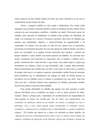 muitos aspectos do que Hannah chamou de obra, mas parte substantiva se dá com as
características do que chamou de ação.
Assim, a categoria trabalho no setor saúde é emblemática. Seu caráter ainda
enigmático tem resistido e oferecido desafios a todos os estudiosos da área. Porém, há um
consenso de que necessitamos modificar o trabalho em saúde. Precisamos passar do
trabalho como opressão do trabalhador ao trabalho como produtor de identidade, de
saúde e de realização de si mesmo. Precisamos encontrar uma forma de trabalhar que
permita uma mobilização subjetiva, o desenvolvimento da engenhosidade e da
cooperação. No entanto, isto não pode ser feito de fora, apenas com as imposições,
prescrições ou orientações da gestão. No caso das equipes de saúde da família, isso talvez
possa ser conseguido se as equipes tiverem autonomia para repensar e analisar seu
próprio trabalho e, assim, definir seus modos próprios de trabalhar. Ao encontrar estes
modos, certamente estes precisarão ser negociados com os usuários e também com a
gestão. Autonomia não é cada um fazer o que resolve, mas, poder seguir as regras que
formulamos em conjunto, regras de cuja formulação, toda a equipe pôde participar.
Discutir abertamente que trabalho deve ser feito e como deve ser feito entre os membros
da equipe, entre estes e os usuários e gestores, encontrando a melhor forma de interação
pode possibilitar que os trabalhadores das equipes de saúde da família possam se
reconhecer em seu trabalho como os artistas se reconhecem em suas obras. Aqui fica
claro que não é suficiente discutir uma ergonomia do trabalho, precisamos também
discutir uma estética e uma ética deste trabalho.
Uma grande dificuldade no trabalho das equipes tem sido conciliar as ações
clínicas individuais com os trabalhos em grupo e com as ações coletivas de saúde.
Campos7
chama a atenção para a importância do reconhecimento da singularidade de
cada paciente na clínica. Ele ressalta que “não há clínica sem singularidade, sem
construção de referência estável ou de vínculo. Na clínica, a avaliação de risco é
individual, caso a caso, ainda quando sejam considerados os elementos sociais,
econômicos e culturais para se estabelecerem a vulnerabilidade e o projeto terapêutico
singular”. Ele ressalta que apesar de a clínica ser realizada no plano singular, ela
“depende de um certo conhecimento prévio sobre o risco e a doença: nesse sentido, ela
suporta a existência de protocolos ou de diretrizes clínicas que orientam a atuação da
 