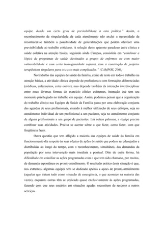 equipe, dando um certo grau de previsibilidade a esta prática.” Assim, o
reconhecimento da singularidade de cada atendimento não exclui a necessidade de
reconhecer-se também a possibilidade de generalizações que podem oferecer uma
previsibilidade ao trabalho cotidiano. A solução deste aparente paradoxo entre clínica e
saúde coletiva na atenção básica, seguindo ainda Campos, consistiria em “combinar a
lógica de programas de saúde, destinados a grupos de enfermos ou com maior
vulnerabilidade e com certa homogeneidade suposta, com a construção de projetos
terapêuticos singulares para os casos mais complicados.” (CAMPOS, 2003)
No trabalho das equipes de saúde da família, como de resto em todo o trabalho na
atenção básica, a atividade clínica depende de profissionais com formações diferenciadas
(médicos, enfermeiros, entre outros), mas depende também da interação interdisciplinar
entre estas diversas formas de exercício clínico existentes, interação que tem seu
momento privilegiado no trabalho em equipe. Assim, podemos pensar que a organização
do trabalho clínico nas Equipes de Saúde da Família passa por uma elaboração conjunta
das agendas de seus profissionais, visando à melhor utilização de seus esforços, seja no
atendimento individual de um profissional a um paciente, seja no atendimento conjunto
de alguns profissionais a um grupo de pacientes. Em outras palavras, a equipe precisa
combinar suas atividades. Precisa se acertar sobre o que fazer, como fazer, com que
freqüência fazer.
Outra questão que tem afligido a maioria das equipes de saúde da família em
funcionamento diz respeito às suas ofertas de ações de saúde que podem ser planejadas e
distribuídas ao longo do tempo, com o reconhecimento, simultâneo, das demandas da
população por uma intervenção mais imediata e pontual. Dito de outra forma, há
dificuldade em conciliar as ações programadas com o que tem sido chamado, por muitos,
de demanda espontânea ou pronto-atendimento. O resultado prático desta situação é que,
nos extremos, algumas equipes têm se dedicado apenas a ações de pronto-atendimento
(aquelas que tratam tudo como situação de emergência, o que acontece na maioria das
vezes), enquanto outras têm se dedicado quase exclusivamente às ações programadas,
fazendo com que seus usuários em situações agudas necessitem de recorrer a outros
serviços.
 