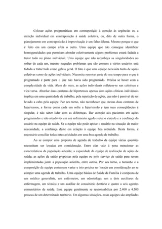 Colocar ações programáticas em contraposição à atenção às urgências ou a
atenção individual em contraposição à saúde coletiva, ou, dito de outra forma, o
planejamento em contraposição à improvisação é um falso dilema. Mesmo porque o que
é feito em um campo afeta o outro. Uma equipe que não consegue identificar
homogeneidades que permitam abordar coletivamente alguns problemas estará fadada a
tratar tudo no plano individual. Uma equipe que não reconheça as singularidades no
sofrer de cada um, mesmo naqueles problemas que são comuns a vários usuários está
fadada a tratar tudo como geléia geral. O fato é que uma equipe necessita tanto de ações
coletivas como de ações individuais. Necessita reservar parte do seu tempo para o que é
programado e parte para o que não havia sido programado. Precisa se haver com a
complexidade da vida. Além do mais, as ações individuais refletem-se nas coletivas e
vice-versa. Abordar duas centenas de hipertensos apenas com ações clínicas individuais
implica em uma quantidade de trabalho, pela repetição de ações, que não é passível de ser
levado a cabo pela equipe. Por seu turno, não reconhecer que, nestas duas centenas de
hipertensos, a forma como cada um sofre a hipertensão e tem suas conseqüências é
singular, é não saber lidar com as diferenças. Dar atenção aos pacientes em ações
programadas e não atendê-los em um sofrimento agudo reduz o vínculo e a confiança do
usuário na equipe de saúde. Se a equipe não pode apoiar o usuário na situação de maior
necessidade, a confiança deste em relação à equipe fica reduzida. Desta forma, é
necessário conciliar todas estas atividades em uma boa agenda de trabalho.
Ao se compor uma proposta de agenda de trabalho da equipe várias questões
necessitam ser levadas em consideração. Entre elas vale à pena mencionar as
características da população adscrita; a capacidade da equipe de realização de ações de
saúde; as ações de saúde propostas pela equipe ou pelo serviço de saúde para serem
implementadas junto à população adscrita, entre outras. Por seu turno, o tamanho e a
composição da equipe costumam variar e isto precisa ser levado em consideração ao se
compor uma agenda de trabalho. Uma equipe básica de Saúde da Família é composta de
um médico generalista, um enfermeiro, um odontólogo, um a dois auxiliares de
enfermagem, um técnico e um auxiliar de consultório dentário e quatro a seis agentes
comunitários de saúde. Essa equipe geralmente se responsabiliza por 2.400 a 4.500
pessoas de um determinado território. Em algumas situações, essas equipes são ampliadas
 
