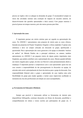 precisa ser rígida e deve se adequar às demandas do grupo. É recomendável sempre no
início das atividades retomar uma avaliação do impacto do encontro anterior, do
desenvolvimento das questões apresentadas e do(s) caso(s). Com grupos menores é
possível pensar em tempos menores, pois são menos pessoas para falar.
f. Apresenção dos casos
É importante pactuar um roteiro mínimo para ser seguido na apresentação dos
casos. No ANEXO 1 apresentamos uma proposta de roteiro para os casos clínicos,
baseada nas propostas de Projeto Terapêutico Singular e clínica ampliada. É apenas uma
referência e deve ser sempre colocada em discussão no grupo, aperfeiçoada e
questionada. Para a apresentação dos casos gerenciais e de equipe os chamados “núcleos
de análise” do Método Paidéia são a principal referência, no entanto, também
apresentamos no ANEXO 2 um pequeno roteiro de alguns pontos importantes mais
freqüentes, que podem contribuir com a apresentação dos casos. Mesmo quando definido
um roteiro singular para o grupo, ele deve ser flexível e estar permanentemente aberto a
mudanças. É importante pactuar o compromisso com o caso apresentado: quem traz um
caso assume a responsabilidade de dar prosseguimento às discussões na equipe, de
articular rede social e principalmente de fazer devolutivas para o grupo de discussão. Esta
responsabilidade bilateral entre o grupo e apresentador do caso implica uma certa
flexibilidade do grupo para mudar agendas e incluir casos imprevistos acolhendo os
momentos de crise dos profissionais em relação aos casos acompanhados.
g. Ferramentas de Educação à Distância
Sempre que possível é interessante utilizar as ferramentas de internet para
disponibilizar bibliografia, continuar discussões em fóruns de discussão, possibilitar o
compartilhamento de relatos e textos escritos por participantes do grupo etc. A
 